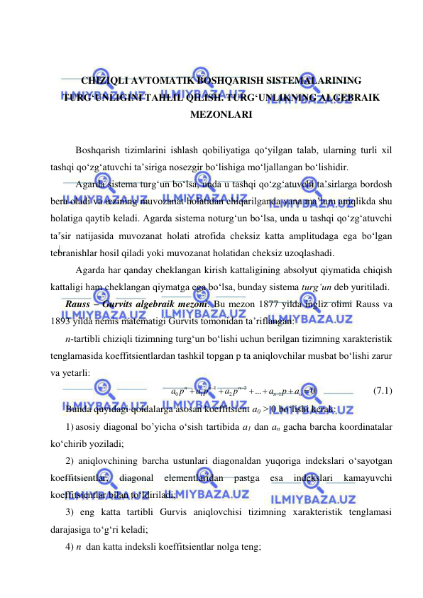  
 
 
 
 
CHIZIQLI AVTOMATIK BOSHQARISH SISTEMALARINING 
TURG‘UNLIGINI TAHLIL QILISH. TURG‘UNLIKNING ALGEBRAIK 
MEZONLARI 
 
Boshqarish tizimlarini ishlash qobiliyatiga qo‘yilgan talab, ularning turli xil 
tashqi qo‘zg‘atuvchi ta’siriga nosezgir bo‘lishiga mo‘ljallangan bo‘lishidir.  
Agarda sistema turg‘un bo‘lsa, unda u tashqi qo‘zg‘atuvchi ta’sirlarga bordosh 
bera oladi va œzining muvozanat holatidan chiqarilganda yana ma’lum aniqlikda shu 
holatiga qaytib keladi. Agarda sistema noturg‘un bo‘lsa, unda u tashqi qo‘zg‘atuvchi 
ta’sir natijasida muvozanat holati atrofida cheksiz katta amplitudaga ega bo‘lgan 
tebranishlar hosil qiladi yoki muvozanat holatidan cheksiz uzoqlashadi.  
Agarda har qanday cheklangan kirish kattaligining absolyut qiymatida chiqish 
kattaligi ham cheklangan qiymatga ega bo‘lsa, bunday sistema turg‘un deb yuritiladi. 
Rauss – Gurvits algebraik mezoni. Bu mezon 1877 yilda ingliz olimi Rauss va 
1893 yilda nemis matematigi Gurvits tomonidan ta’riflangan: 
n-tartibli chiziqli tizimning turg‘un bo‘lishi uchun berilgan tizimning xarakteristik 
tenglamasida koeffitsientlardan tashkil topgan p ta aniqlovchilar musbat bo‘lishi zarur 
va yetarli: 
0
...
1
2
2
1
1
0









n
n
n
n
n
a
p
a
a p
a p
a p
  
 
 (7.1) 
Bunda quyidagi qoidalarga asosan koeffitsient a0 > 0 bo‘lishi kerak: 
1) asosiy diagonal bo’yicha o‘sish tartibida a1 dan an gacha barcha koordinatalar 
ko‘chirib yoziladi; 
2) aniqlovchining barcha ustunlari diagonaldan yuqoriga indekslari o‘sayotgan 
koeffitsientlar, 
diagonal 
elementlaridan 
pastga 
esa 
indekslari 
kamayuvchi 
koeffitsientlar bilan to‘ldiriladi; 
3) eng katta tartibli Gurvis aniqlovchisi tizimning xarakteristik tenglamasi 
darajasiga to‘g‘ri keladi; 
4) n  dan katta indeksli koeffitsientlar nolga teng; 
