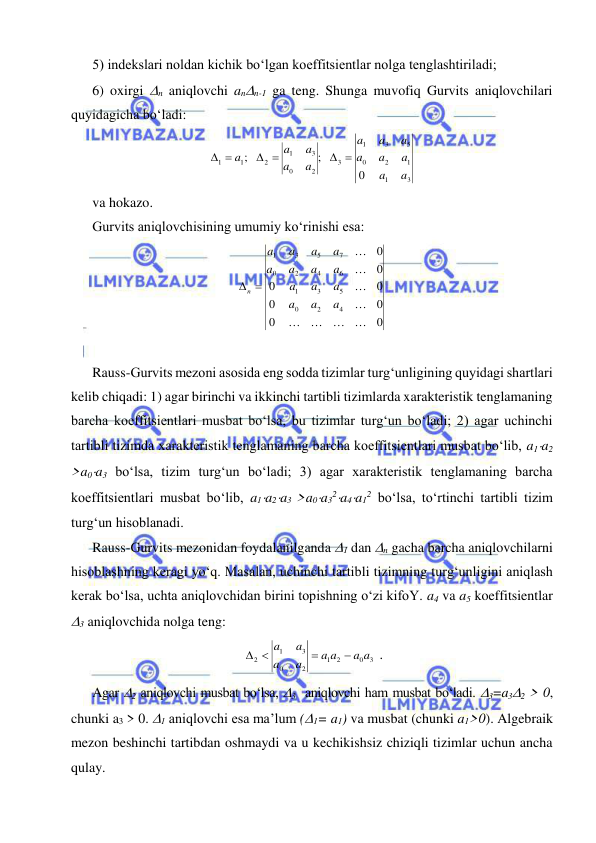  
 
 
5) indekslari noldan kichik bo‘lgan koeffitsientlar nolga tenglashtiriladi; 
6) oxirgi n aniqlovchi ann-1 ga teng. Shunga muvofiq Gurvits aniqlovchilari 
quyidagicha bo‘ladi: 
3
1
1
2
0
5
3
1
3
2
0
3
1
2
1
1
0
;
;
a
a
a
a
a
a
a
a
a
a
a
a
a
 
 
 
 
va hokazo. 
Gurvits aniqlovchisining umumiy ko‘rinishi esa: 
0
0
0
0
0
0
0
0
4
2
0
5
3
1
6
4
2
0
7
5
3
1








a
a
a
a
a
a
a
a
a
a
a
a
a
a
n 
 
 
Rauss-Gurvits mezoni asosida eng sodda tizimlar turg‘unligining quyidagi shartlari 
kelib chiqadi: 1) agar birinchi va ikkinchi tartibli tizimlarda xarakteristik tenglamaning 
barcha koeffitsientlari musbat bo‘lsa, bu tizimlar turg‘un bo‘ladi; 2) agar uchinchi 
tartibli tizimda xarakteristik tenglamaning barcha koeffitsientlari musbat bo‘lib, a1a2 
>a0a3 bo‘lsa, tizim turg‘un bo‘ladi; 3) agar xarakteristik tenglamaning barcha 
koeffitsientlari musbat bo‘lib, a1a2a3 >a0a32a4a12 bo‘lsa, to‘rtinchi tartibli tizim 
turg‘un hisoblanadi. 
Rauss-Gurvits mezonidan foydalanilganda 1 dan n gacha barcha aniqlovchilarni 
hisoblashning keragi yo‘q. Masalan, uchinchi tartibli tizimning turg‘unligini aniqlash 
kerak bo‘lsa, uchta aniqlovchidan birini topishning o‘zi kifoY. a4 va a5 koeffitsientlar 
3 aniqlovchida nolga teng: 
3
0
2
1
2
0
3
1
2
a a
a a
a
a
a
a


 
. 
Agar 2 aniqlovchi musbat bo‘lsa, 3  aniqlovchi ham musbat bo‘ladi. 3=a32 > 0, 
chunki a3 > 0. 1 aniqlovchi esa ma’lum (1= a1) va musbat (chunki a1>0). Algebraik 
mezon beshinchi tartibdan oshmaydi va u kechikishsiz chiziqli tizimlar uchun ancha 
qulay. 
