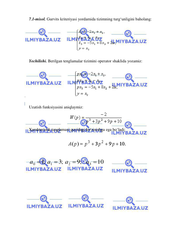  
 
 
7.1-misol. Gurvits kriteriyasi yordamida tizimning turg‘unligini baholang:  
 
 
 
Yechilishi. Berilgan tenglamalar tizimini operator shaklida yozamiz: 
 
 
 
Uzatish funksiyasini aniqlaymiz: 
 
Xarakteristik tenglamasi quyidagi ko‘rinishga ega bo‘ladi: 
 
  
 
 
10
;9
;3
;1
3
2
1
0




a
a
a
a
 
 
 

