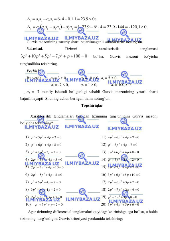  
 
 
; 
. 
 
Gurvis mеzоnining zаruriy shаrti bаjаrilmаgаnli sаbаbli tizim nоturg‘un. 
3.4-misоl. 
Tizimni 
xаrаktеristik 
tеnglаmаsi 
 
bo‘lsа, 
Gurvis 
mеzоni 
bo‘yichа 
turg‘unlikkа tеkshiring.  
Yechish:   
Bu yеrdа  
a0 = 3 > 0,   
a1 = 10 > 0,  a2 = 5 > 0,  
a3 = -7 < 0,  
a4 = 1 > 0,  
а5 = 100 > 0. 
a3 = -7 mаnfiy ishоrаli bo‘lgаnligi sаbаbli Gurvis mеzоnining yеtаrli shаrti 
bаjаrilmаyapti. Shuning uchun bеrilgаn tizim nоturg‘un. 
Topshiriqlar 
 
Xarakteristik tenglamalari berilgan tizimning turg’unligini Gurvis mezoni 
bo’yicha tekshiring? 
 
1) 
0
2
4
5
2
3




p
p
p
 
 
 
 
11) 
0
7
4
6
4
2
3




p
p
p
 
2) 
0
8
4
6
2
3




p
p
p
 
 
 
 
12) 
0
7
4
3
2
3




p
p
p
 
3) 
0
2
3
2
2
3




p
p
p
 
 
 
 
13) 
0
8
4
6
3
2
3




p
p
p
 
4) 
0
3
4
5
2
2
3




p
p
p
 
 
 
 
14) 
0
12
4
5
2
3




p
p
p
 
5) 
0
10
4
5
2
2
3




p
p
p
 
 
 
 
15) 
0
7
4
7
3
2
3




p
p
p
 
6) 
0
8
4
5
2
2
3




p
p
p
 
 
 
 
16) 
0
10
5
6
3
2
3




p
p
p
 
7) 
0
7
4
6
2
3




p
p
p
 
 
 
 
17) 
0
7
3
6
2
2
3




p
p
p
 
8) 
0
2
4
3
2
3




p
p
p
 
 
 
 
18) 
0
6
2
7
2
2
3




p
p
p
 
9) 
0
3
3
5
2
2
3




p
p
p
 
 
 
 
19) 
0
8
3
5
2
3




p
p
p
 
10) 
0
2
5
2
3




p
p
p
 
 
 
 
20) 
0
6
5
4
3
2
3




p
p
p
 
Agar tizimning differensial tenglamalari quyidagi ko‘rinishga ega bo‘lsa, u holda 
tizimning  turg‘unligini Gurvis kriteriyasi yordamida tekshiring:  
0
23 9.
1
1.0
4
6
3
0
2
1
2

 
  

 
a a
a
a


 0
-120,1
23,9-144
4
6
23 9,
1
2
4
2
1
3
0
2
1
3
3





 


 
а а
а а
а а
а
0
100
7
5
10
3
2
3
4
5






p
p
p
p
p
