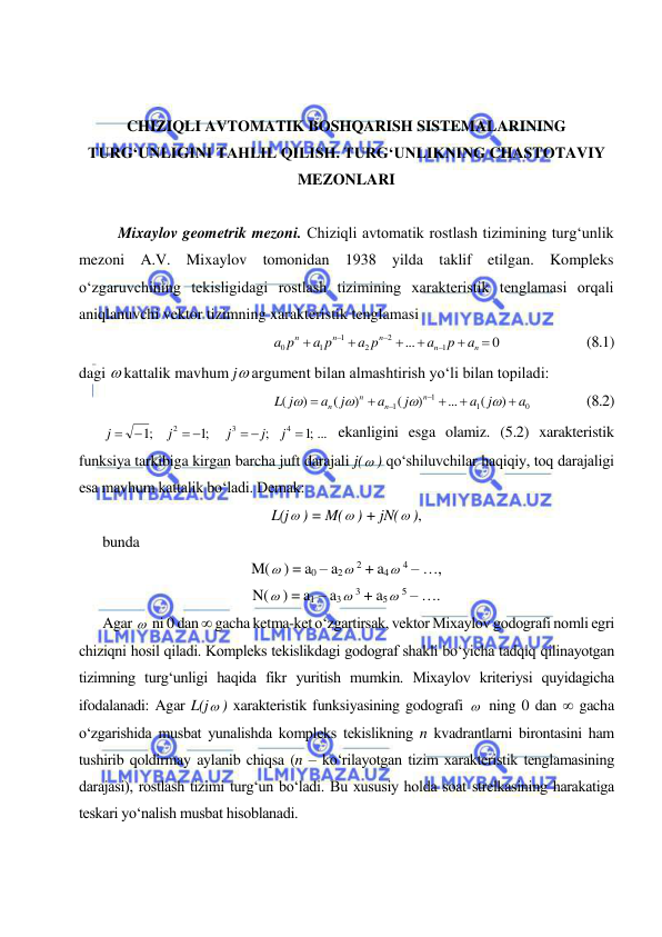  
 
 
 
 
CHIZIQLI AVTOMATIK BOSHQARISH SISTEMALARINING 
TURG‘UNLIGINI TAHLIL QILISH. TURG‘UNLIKNING CHASTOTAVIY 
MEZONLARI 
 
Mixaylov geometrik mezoni. Chiziqli avtomatik rostlash tizimining turg‘unlik 
mezoni A.V. Mixaylov tomonidan 1938 yilda taklif etilgan. Kompleks 
o‘zgaruvchining tekisligidagi rostlash tizimining xarakteristik tenglamasi orqali 
aniqlanuvchi vektor tizimning xarakteristik tenglamasi  
0
...
1
2
2
1
1
0









n
n
n
n
n
a
p
a
a p
a p
a p
  
 
(8.1) 
dagi  kattalik mavhum j argument bilan almashtirish yo‘li bilan topiladi: 
0
1
1
1
)
(
...
)
(
)
(
)
(
a
a j
j
a
j
a
j
L
n
n
n
n











       
(8.2) 
;1 ...
;
;1
;1
4
3
2

 
 


j
j
j
j
j
 ekanligini esga olamiz. (5.2) xarakteristik 
funksiya tarkibiga kirgan barcha juft darajali j( ) qo‘shiluvchilar haqiqiy, toq darajaligi 
esa mavhum kattalik bo‘ladi. Demak: 
L(j ) = M( ) + jN( ), 
bunda 
M( ) = a0 – a2 2 + a4 4 – …, 
N( ) = a1 – a3 3 + a5 5 – …. 
Agar   ni 0 dan  gacha ketma-ket o‘zgartirsak, vektor Mixaylov godografi nomli egri 
chiziqni hosil qiladi. Kompleks tekislikdagi godograf shakli bo‘yicha tadqiq qilinayotgan 
tizimning turg‘unligi haqida fikr yuritish mumkin. Mixaylov kriteriysi quyidagicha 
ifodalanadi: Agar L(j ) xarakteristik funksiyasining godografi   ning 0 dan  gacha 
o‘zgarishida musbat yunalishda kompleks tekislikning n kvadrantlarni birontasini ham 
tushirib qoldirmay aylanib chiqsa (n – ko‘rilayotgan tizim xarakteristik tenglamasining 
darajasi), rostlash tizimi turg‘un bo‘ladi. Bu xususiy holda soat strelkasining harakatiga 
teskari yo‘nalish musbat hisoblanadi. 
