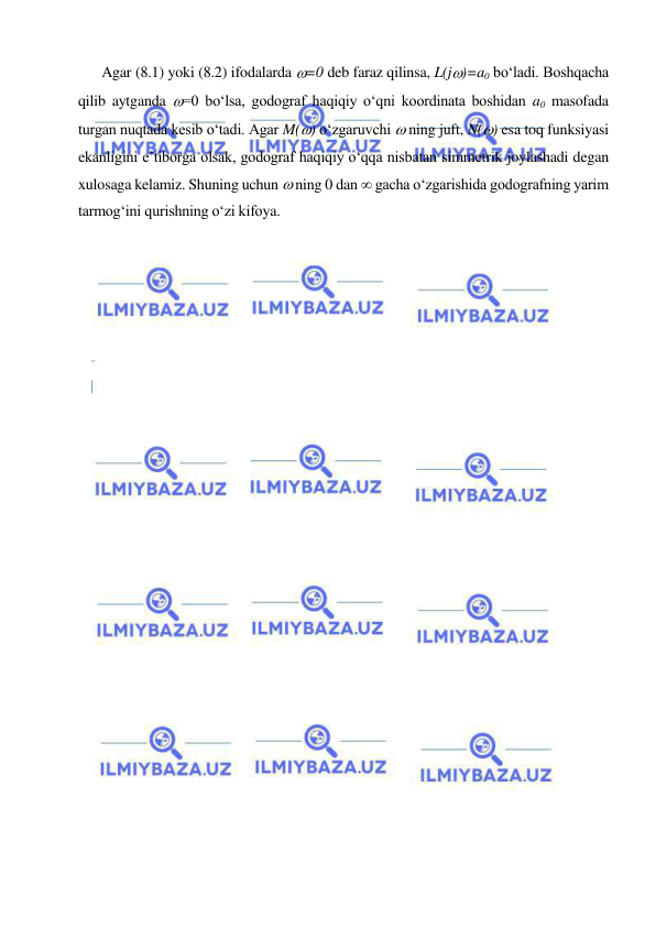  
 
 
Agar (8.1) yoki (8.2) ifodalarda =0 deb faraz qilinsa, L(j)=a0 bo‘ladi. Boshqacha 
qilib aytganda =0 bo‘lsa, godograf haqiqiy o‘qni koordinata boshidan a0 masofada 
turgan nuqtada kesib o‘tadi. Agar M() o‘zgaruvchi  ning juft, N() esa toq funksiyasi 
ekanligini e’tiborga olsak, godograf haqiqiy o‘qqa nisbatan simmetrik joylashadi degan 
xulosaga kelamiz. Shuning uchun  ning 0 dan  gacha o‘zgarishida godografning yarim 
tarmog‘ini qurishning o‘zi kifoya. 
 
 
