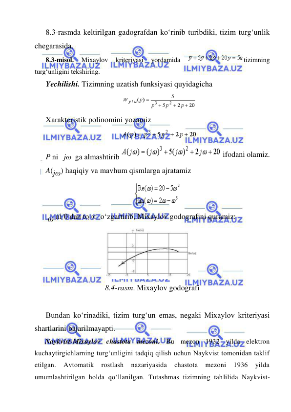  
 
 
8.3-rаsmdа kеltirilgаn gаdоgrаfdаn ko‘rinib turibdiki, tizim turg‘unlik 
chеgаrаsidа. 
8.3-misol. 
Mixaylov 
kriteriyasi 
yordamida 
tizimning 
turg‘unligini tekshiring.  
Yechilishi. Tizimning uzatish funksiyasi quyidagicha  
  
 
Xarakteristik polinomini yozamiz 
  
 
P ni   jω  ga almashtirib 
 ifodani olamiz. 
A(jω) haqiqiy va mavhum qismlarga ajratamiz  
 
 ω ni 0 dan to   o‘zgartirib, Mixaylov godografini quramiz: 
 
8.4-rasm. Mixaylov godografi 
 
Bundan ko‘rinadiki, tizim turg‘un emas, negaki Mixaylov kriteriyasi 
shartlarini bajarilmayapti. 
Naykvist-Mixaylov chastota mezoni. Bu mezon 1932 yilda elektron 
kuchaytirgichlarning turg‘unligini tadqiq qilish uchun Naykvist tomonidan taklif 
etilgan. 
Avtomatik 
rostlash 
nazariyasida 
chastota 
mezoni 
1936 
yilda 
umumlashtirilgan holda qo‘llanilgan. Tutashmas tizimning tahlilida Naykvist-

