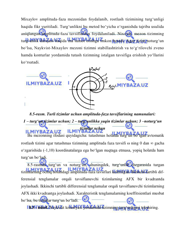  
 
 
Mixaylov amplituda-faza mezonidan foydalanib, rostlash tizimining turg‘unligi 
haqida fikr yuritiladi. Turg‘unlikni bu metod bo‘yicha o‘rganishda tajriba usulida 
aniqlangan amplituda-faza tavsiflardan foydalaniladi. Nixoyat, mezon tizimning 
turg‘unlik darajasi haqida ma’lumot olishga imkon beradi. Agar tizim noturg‘un 
bo‘lsa, Naykvist-Mixaylov mezoni tizimni stabillashtirish va to‘g‘rilovchi zveno 
hamda konturlar yordamida tutash tizimning istalgan tavsifiga erishish yo‘llarini 
ko‘rsatadi. 
 
8.5-rasm. Turli tizimlar uchun amplituda-faza tavsiflarining namunalari: 
1 – turg‘un tizimlar uchun; 2 – turg‘unlikka yaqin tizimlar uchun; 3 –noturg‘un 
tizimlar uchun 
Bu mezonning ifodasi quyidagicha: tutashmas holatda turg‘un bo‘lgan avtomatik 
rostlash tizimi agar tutashmas tizimning amplituda faza tavsifi  ning 0 dan  gacha 
o‘zgarishida (-1,10) koordinatalarga ega bo‘lgan nuqtaga etmasa, yopiq holatda ham 
turg‘un bo‘ladi. 
8.5-rasmda turg‘un va noturg‘un, shuningdek, turg‘unlik chegarasida turgan 
tizimlarning ochiq holatidagi amplituda-faza tavsiflari keltirilgan. Birinchi tartibli dif-
ferensial tenglamalar orqali tavsiflanuvchi tizimlarning AFX bir kvadrantda 
joylashadi. Ikkinchi tartibli differensial tenglamalar orqali tavsiflanuvchi tizimlarning 
AFX ikki kvadrantga joylashadi. Xarakteristik tenglamalarning koeffitsientlari musbat 
bo‘lsa, bu tizimlar turg‘un bo‘ladi.  
8.5 - misol. Naykvist kriteriyasi yordamida tizimning turg‘unligini tekshiring.  

