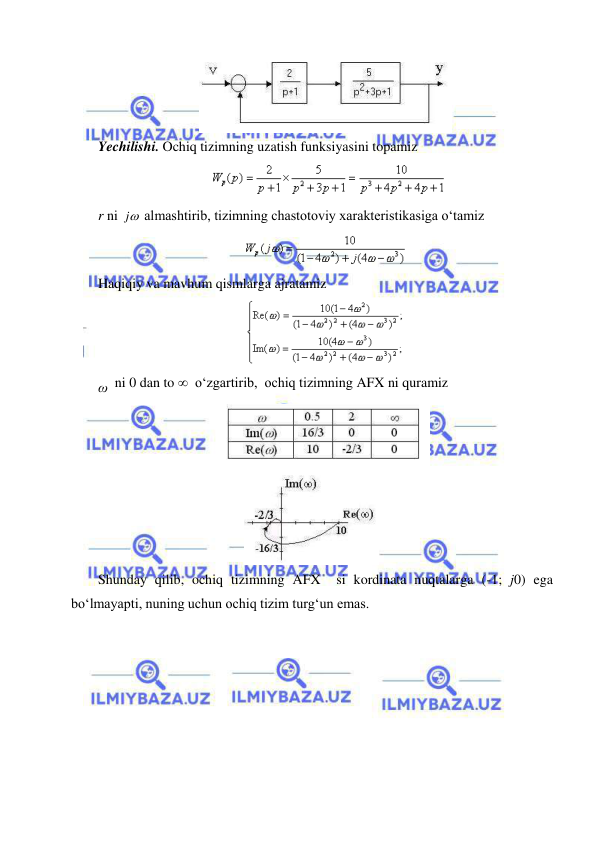  
 
 
  
Yechilishi. Ochiq tizimning uzatish funksiyasini topamiz 
  
 
r ni 
j
 almashtirib, tizimning chastotoviy xarakteristikasiga o‘tamiz  
 
Haqiqiy va mavhum qismlarga ajratamiz  
 
ω  ni 0 dan to   o‘zgartirib,  ochiq tizimning AFX ni quramiz 
 
 
Shunday qilib, ochiq tizimning AFX  si kordinata nuqtalarga (-1; j0) ega 
bo‘lmayapti, nuning uchun ochiq tizim turg‘un emas.  
 
 
 
