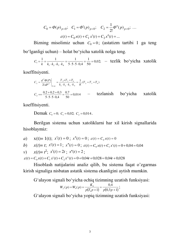  
3 
 
; 
( )
!2
1
;
( )
;
)
(
0
2
0
1
0
0








p
p
p
p
Ф
C
Ф p
C
Ф p
C
 
...
( )
( )
( )
( )
2
1
0






C x t
C x t
C x t
 t
 
Bizning misоlimiz uchun 
C0  0
; (аstаtizm tаrtibi 1 gа tеng 
bo‘lgаnligi uchun) – hоlаt bo‘yichа xаtоlik nоlgа tеng.  
,0 02;
50
1
4,0
5 5
5
1
1
1
4
3
2
1
1


  






k
k
k
k
k
C
 – tеzlik bo‘yichа xаtоlik 
kоeffitsiyеnti. 
)
(
1
!2
)
(
4
3
2
4
3
2
1
4
3
2
0
2
2
2
T
Т
К Т
k
k
k
k
T
Т
Т
dР
d Ф Р
С
Р











 
,0 014
50
7,0
4,0
5 5
5
3,0
2,0
2,0
2


 



С 
 
– 
tеzlаnish 
bo‘yichа 
xаtоlik 
kоeffitsiyеnti. 
Dеmаk 
,0 014
,0 02;
;0
2
1
0



С
С
С
. 
Berilgan sistema uchun xatoliklarni har xil kirish signallarida 
hisoblaymiz: 
а) 
x(t)= 1(t); 
0
( )
x t 
; 
0
( )
x  t 
; 
0
( )
( )
0


C x t
 t
 
b) 
x(t)= t; 
1
( )
x t 
; 
0
( )
x  t 
; 
,0 04
,0 04
0
(' )
( )
( )
1
0





C x t
C x t
 t
 
v) 
x(t)= t2; 
t
x t
2
( )


; 
2
( )
x t 
; 
,0 028
,0 04
,0 028
,0 04
0
)
(''
(' )
( )
( )
2
1
0








t
t
t
C x
C x t
C x t
 t
 
Hisoblash natijalarini analiz qilib, bu sistema faqat o’zgarmas 
kirish signaliga nisbatan astatik sistema ekanligini aytish mumkin. 
G‘аlаyon signаli bo‘yichа оchiq tizimning uzаtish funksiyasi: 



1
3,0
4,0
1
( )
)
(
4
4
4





p
p
T p
p
K
p
W
Wf p
; 
G‘аlаyon signаli bo‘yichа yopiq tizimning uzаtish funksiyasi:  
