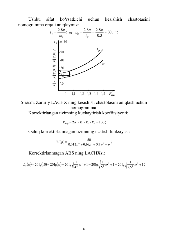  
8 
Ushbu 
sifаt 
ko‘rsаtkichi 
uchun 
kеsishish 
chаstоtаsini 
nоmоgrаmmа оrqаli аniqlаymiz: 
к
уt

8.2 

;  
1
30
3.0
8.2
8.2




c
t у
к



; 
 
 
5-rаsm. Zаruriy LАCHX ning kеsishish chаstоtаsini аniqlаsh uchun 
nоmоgrаmmа. 
Kоrrеktirlаngаn tizimning kuchаytirish kоeffitsiyеnti: 
 
100
2
4
3
2
1





K
K
K
K
Kкор
; 
 
Оchiq kоrrеktirlаnmаgаn tizimning uzаtish funksiyasi: 
 
p
p
p
p
W p




2
3
4
7,0
,016
012
,0
50
( )
; 
 
Kоrrеktirlаnmаgаn АBS ning LАCHXsi: 
 
 
 
 
1
5,2
1
20lg
1
5
1
20lg
1
4
1
20lg
20lg
20lg 10
2
2
2
2
2
2












Lк 
; 
 
