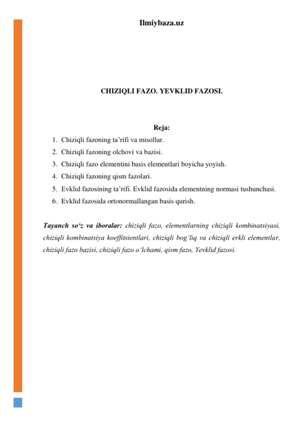 Ilmiybaza.uz 
 
 
 
 
 
CHIZIQLI FAZO. YEVKLID FAZOSI. 
 
 
Reja: 
1. Chiziqli fazoning ta’rifi va misollar. 
2. Chiziqli fazoning olchovi va bazisi. 
3. Chiziqli fazo elementini basis elementlari boyicha yoyish. 
4. Chiziqli fazoning qism fazolari. 
5. Evklid fazosining ta’rifi. Evklid fazosida elementning normasi tushunchasi. 
6. Evklid fazosida ortonormallangan basis qurish.  
 
Tayanch soʻz va iboralar: chiziqli fazo, elementlarning chiziqli kombinatsiyasi, 
chiziqli kombinatsiya koeffitsientlari, chiziqli bogʻliq va chiziqli erkli elementlar, 
chiziqli fazo bazisi, chiziqli fazo oʻlchami, qism fazo, Yevklid fazosi. 
 
 
 
 
 
 
 
 
 
 
 
