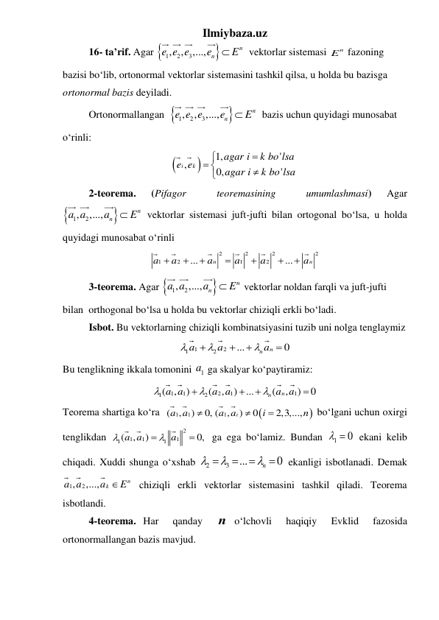 Ilmiybaza.uz 
16- ta’rif. Agar 

1
2
3
,
, ,...,
n
n
e e e
e
 E
 vektorlar sistemasi 
n
E  fazoning 
bazisi boʻlib, ortonormal vektorlar sistemasini tashkil qilsa, u holda bu bazisga 
ortonormal bazis deyiladi. 
Ortonormallangan  

1
2
3
,
, ,...,
n
n
e e e
e
 E
 bazis uchun quyidagi munosabat 
oʻrinli: 


1,
'
,
0,
'
i
k
agar i
k bo lsa
e e
agar i
k bo lsa


 


 
2-teorema. 
(Pifagor 
 
teoremasining 
 
umumlashmasi) 
Agar  


1
, 2
,...,

n
n
a a
a
E  vektorlar sistemasi juft-jufti bilan ortogonal boʻlsa, u holda 
quyidagi munosabat oʻrinli   
2
2
2
2
1
2
1
2
...
...
n
n
a
a
a
a
a
a







 
3-teorema. Agar 

1
, 2
,...,

n
n
a a
a
E  vektorlar noldan farqli va juft-jufti 
bilan  orthogonal boʻlsa u holda bu vektorlar chiziqli erkli boʻladi. 
Isbot. Bu vektorlarning chiziqli kombinatsiyasini tuzib uni nolga tenglaymiz  
1
2
1
2
...
0
n n
a
a
a







 
Bu tenglikning ikkala tomonini 
1a  ga skalyar koʻpaytiramiz:  
1
1
2
1
1
1
2
(
,
)
(
,
)
...
(
,
)
0
n
n
a a
a a
a a







 
Teorema shartiga koʻra  


1
1
1
(
,
)
0, (
,
)
0
2,3,...,
i
a a
a a
i
n



 boʻlgani uchun oxirgi 
tenglikdan 
2
1
1
1
1
1
(
,
)
0,
a a
a

 

 ga ega boʻlamiz. Bundan 
1
  0
 ekani kelib 
chiqadi. Xuddi shunga oʻxshab 
2
3
...
0






n 
 ekanligi isbotlanadi. Demak   
1
, 2
,...,
n
k
a a
a
E
 chiziqli erkli vektorlar sistemasini tashkil qiladi. Teorema 
isbotlandi. 
4-teorema. Har  qanday  n oʻlchovli  haqiqiy  Evklid  fazosida 
ortonormallangan bazis mavjud. 
