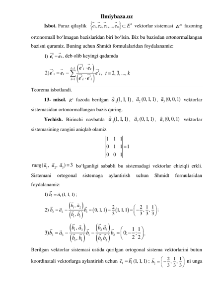 Ilmiybaza.uz 
 
Isbot. Faraz qilaylik 

1
2
3
,
,
,...,
n
n
e e e
e
 E
 vektorlar sistemasi 
n
E  fazoning 
ortonormall boʻlmagan bazislaridan biri boʻlsin. Biz bu bazisdan ortonormallangan 
bazisni quramiz. Buning uchun Shmidt formulalaridan foydalanamiz: 
 
1
1) 1
e 
e , deb olib keyingi qadamda   
 




1
t
1
2)
,


 





 

t
i
t
t
i
i
i
i
e
e
e
e
e
e
e
2, 3, ...,
t
k

 
Teorema isbotlandi. 
13- misol. 
3
R  fazoda berilgan 
a1(1,1,1)
, 
a2 (0,1,1)
, 
a3 (0, 0,1)
 vektorlar 
sistemasidan ortonormallangan bazis quring. 
 
Yechish. Birinchi navbatda 
a1(1,1,1)
, 
a2 (0,1,1)
, 
a3 (0, 0,1)
 vektorlar 
sistemasining rangini aniqlab olamiz 
1
1
1
0
1
1
1
0
0
1
  
1
2
3
(
,
,
)
3
rang a
a
a
  boʻlganligi sababli bu sistemadagi vektorlar chiziqli erkli. 
Sistemani 
ortogonal 
sistemaga 
aylantirish 
uchun 
Shmidt 
formulasidan 
foydalanamiz: 
 
1
1
1)
(1,1,1)
b
 a
; 
 








1
2
2
2
1
1
1
,
2
2 1 1
2)
0,1,1
1,1,1
,
,
3
3 3 3
,
b a
b
a
b
b b






 




; 
 








1
3
2
3
3
3
1
2
1
1
2
2
,
1 1
3)
0;
;
2 2
,
b a
b a
b
a
b
b
b b
b b











. 
Berilgan vektorlar sistemasi ustida qurilgan ortogonal sistema vektorlarini butun 
koordinatali vektorlarga aylantirish uchun 
1
1 (1,1,1)
c
 b
; 
2
2 1 1
,
,
3 3 3
b


 




 ni unga 
