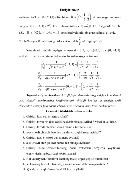 Ilmiybaza.uz 
kollinear boʻlgan 
2
2
( 2,1,1)
3
c
b


 bilan; 
3
0; 1 1
;
2 2
b








 ni esa unga kollinear 
boʻlgan 
3
3
(0,
1,1)
2
c
b


 bilan almashtirib va 
1
1 (1,1,1)
c
 b
 belgilash kiritib: 
c1(1,1,1)
, 
2( 2,1,1)
c 
, 
3(0,
1,1)
c

ortogonal vektorlar sistemasini hosil qilamiz. 
Nol boʻlmagan c  vektorning birlik vektori, deb 
c
c vektorga aytiladi. 
 
Yuqoridagi misolda topilgan ortogonal 
c1(1,1,1)
, 
2( 2,1,1)
c 
, 
3(0,
1,1)
c

 
vektorlar sistemasini ortonormal vektorlar sistemasiga keltiramiz. 


1
2
2
2
1
1
1
1
1
1,1,1
,
,
3
3
3
1
1
1
c
c



 





 


2
2
2
2
2
1
2
1
1
2, 1, 1
,
,
6
6
6
( 2)
1
1
c
c




 







 


3
2
2
2
3
1
1
1
0,
1, 1
0,
,
2
2
0
( 1)
1
c
c










 

 
 
Tayanch soʻz va iboralar: chiziqli fazo, elementlarning chiziqli kombinatsi 
yasi, chiziqli kombinatsiya koeffitsientlari, chiziqli bogʻliq va chiziqli erkli 
elementlar, chiziqli fazo bazisi, chiziqli fazo oʻlchami, qism fazo, Yevklid fazosi 
Oʻz-oʻzini tekshirish uchun savollar 
1. Chiziqli fazo deb nimaga aytiladi?  
2. Chiziqli fazoning qism osti fazosi deb nimaga aytiladi? Misollar keltiring. 
3. Chiziqli fazoda elementlarning chiziqli kombinatsiyasi. 
4. n-oʻlchovli chiziqli fazo deb qanday chiziqli fazoga aytiladi? 
5. Chiziqli fazo oʻlchovi deb nimaga aytiladi? 
6. n-oʻlchovli chiziqli fazo bazisi deb nimaga aytiladi?  
7. Chiziqli fazo elementlarining bazis vektorlari boʻyicha yoyilmasi, 
elementlarining bazisdagi koordinatalari.  
8. Har qanday xєLn vektorni fazoning bazisi orqali yoyish mumkinmi?  
9. Vektorning biror-bir bazisdagi koordinatalari deb nimaga aytiladi?  
10.  Qanday chiziqli fazoga Yevklid fazo deyiladi?  
