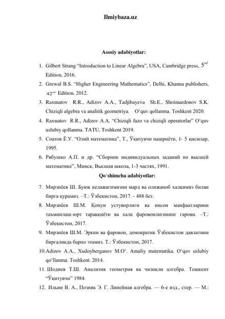 Ilmiybaza.uz 
 
 
 
 
Asosiy adabiyotlar: 
1. Gilbert Strang “Introduction to Linear Algebra”, USA, Cambridge press, 5
nd  
Edition, 2016.  
2. Grewal B.S. “Higher Engineering Mathematics”, Delhi, Khanna publishers, 
42nd  Edition, 2012.   
3. Raxmatov  R.R., Adizov A.A., Tadjibayeva  Sh.E., Shoimardonov S.K. 
Chiziqli algebra va analitik geometriya.    O‘quv qollanma. Toshkent 2020. 
4. Rаxмаtоv  R.R., Adizov A.A. “Chiziqli fazo va chiziqli operatorlar” O‘quv 
uslubiy qollanma. TATU, Toshkent 2019. 
5. Соатов Ё.У. “Олий математика”, Т., Ўқитувчи нашриёти, 1- 5 қисмлар, 
1995. 
6. Рябушко А.П. и др. “Сборник индивидуальных заданий по высшей 
математике”, Минск, Высшая школа, 1-3 частях, 1991. 
Qo‘shimcha adabiyotlar: 
7. Мирзиёев Ш. Буюк келажагимизни мард ва олижаноб халқимиз билан 
бирга қурамиз. –Т.: Ўзбекистон, 2017. - 488 бет. 
8. Мирзиёев Ш.М. Қонун устуворлиги ва инсон манфаатларини 
таъминлаш-юрт тараққиёти ва халқ фаровонлигининг гарови. –Т.: 
Ўзбекистон, 2017.  
9. Мирзиёев Ш.М. Эркин ва фаровон, демократик Ўзбекистон давлатини 
биргаликда барпо этамиз. Т.: Ўзбекистон, 2017.  
10. Adizov A.A., Xudoyberganov M.O‘. Amaliy matematika. O‘quv uslubiy 
qo‘llanma. Toshkent. 2014. 
11.  Шодиев Т.Ш. Аналитик геометрия ва чизиқли алгебра. Тошкент 
“Ўқитувчи” 1984. 
12.   Ильин В. А., Позняк Э. Г. Линейная алгебра. — 6-е изд., стер. — М.: 
