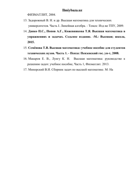 Ilmiybaza.uz 
ФИЗМАТЛИТ, 2004.  
13.  Задорожный В. Н. и др. Высшая математика для технических    
 университетов. Часть I. Линейная алгебра. - Томск: Изд-во ТПУ, 2009.  
14.  Данко П.С., Попов А.Г., Кожевникова Т.Я. Высшая математика в 
упражнениях и задачах. Седьмое издание. -М.: Высшая; школа, 
2015.  
15.  Семёнова Т.В. Высшая математика: учебное пособие для студентов   
технических вузов. Часть 1. - Пенза: Пензенский гос. ун-т, 2008.  
16.  Макаров Е. В., Лунгу К. Н.  Высшая математика: руководство к 
решению задач: учебное пособие, Часть 1, Физматлит. 2013.  
17.  Минорский В.И. Сборник задач по высшей математике. М: На 
 
