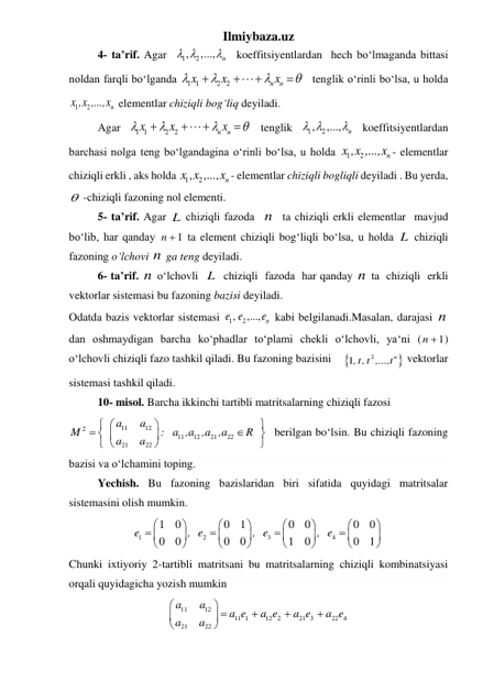 Ilmiybaza.uz 
4- ta’rif. Agar  
1
, 2
,...,
n
 
   koeffitsiyentlardan  hech boʻlmaganda bittasi 
noldan farqli boʻlganda 
1 1
2
2
n
n
x
x
x







 tenglik oʻrinli boʻlsa, u holda 
1
2
n
x ,x ,...,x  elementlar chiziqli bogʻliq deyiladi. 
 
Agar 
1 1
2
2
n
n
x
x
x







 tenglik 
1
, 2
,...,
n
 
  koeffitsiyentlardan 
barchasi nolga teng boʻlgandagina oʻrinli boʻlsa, u holda 
1
2
n
x ,x ,...,x - elementlar 
chiziqli erkli , aks holda 1
2
n
x ,x ,...,x - elementlar chiziqli bogliqli deyiladi . Bu yerda, 
  -chiziqli fazoning nol elementi. 
5- ta’rif. Agar L chiziqli fаzoda  n   ta chiziqli erkli elementlar  mavjud 
boʻlib, har qanday 
1
n   ta element chiziqli bogʻliqli boʻlsa, u holda L  chiziqli 
fаzoning oʻlchovi n  ga teng deyiladi. 
6- ta’rif. n  oʻlchovli  L  chiziqli  fаzoda  har qanday n  ta  chiziqli  erkli 
vektorlar sistemasi bu fazoning bazisi deyiladi. 
Odatda bazis vektorlar sistemasi 
1
, 2
,...,
n
e e
e  kabi belgilanadi.Masalan, darajasi n  
dan oshmaydigan barcha koʻphadlar toʻplami chekli oʻlchovli, yaʻni (
1
n  ) 
oʻlchovli chiziqli fazo tashkil qiladi. Bu fazoning bazisini 

2
1
,t,t ,...,tn
 vektorlar 
sistemasi tashkil qiladi. 
 
10- misol. Barcha ikkinchi tartibli matritsalarning chiziqli fazosi  
11
12
2
11
12
21
22
21
22
a
a
M
: a ,a ,a ,a
R
a
a














  berilgan boʻlsin. Bu chiziqli fazoning 
bazisi va oʻlchamini toping. 
 
Yechish. Bu fazoning bazislaridan biri sifatida quyidagi matritsalar 
sistemasini olish mumkin. 
1
2
3
4
1
0
0
1
0
0
0
0
0
0
0
0
1
0
0
1
e
, e
, e
, e




























 
Chunki ixtiyoriy 2-tartibli matritsani bu matritsalarning chiziqli kombinatsiyasi 
orqali quyidagicha yozish mumkin 
11
12
11 1
12 2
21 3
22 4
21
22
a
a
a e
a e
a e
a e
a
a

 







 
