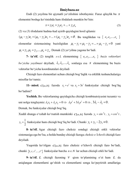 Ilmiybaza.uz 
 
Endi (2) yoyilma bir qiymatli yoʻzilishini isbotlaymiz. Faraz qilaylik bu x  
elementni boshqa koʻrinishda ham ifodalash mumkin boʻlsin: 
1 1
2 2
...
n n
x
e
e
e







 
                                            (3) 
(2) va (3) ifodalarni hadma-had ayirib quyidagini hosil qilamiz 
1
1
1
2
2
2
(
)
(
)
...
(
)
n
n
n
e
e
e














. Bu tenglikdan va 

1
, 2
,...,
n
e e
e
 
elementlar sistemasining bazisligidan 
1
1
2
2
...
0
n
n












  yani 
1
1
2
2
,
,...,
n
n

 






. Demak (2) yoʻyilma yagona boʻladi. 
7- ta’rif. (2) tenglik x
L
  elementning 

1
, 2
,...,
n
e e
e
 bazis vektorlari 
boʻyicha yoyilmasi deyiladi, 
1
, 2
,...,
n
 
  sonlarga esa x  elementning bu bazis 
vektorlar boʻyicha koordinatalari deyiladi 
Chiziqli fazo elementlari uchun chiziqli bogʻliqlik va erklilik tushunchalariga 
misollar koʻramiz. 
 
11- misol. 
[ , ]
C a b   fazoda  
1
t
x
 e
 va 
2
3 t
x
 e
 funksiyalar  chiziqli  bogʻliq 
boʻladimi? 
 
Yechish. Bu vektorlarning quyidagicha chiziqli kombinatsiyasini tuzamiz va 
uni nolga tenglaymiz:
1 1
2
2
1
2
0
3
0










t
t
x
x
e
e
, 
1
2
3
0

 

. 
Demak, bu funksiyalar chiziqli bogʻliq. 
Xuddi shunga oʻxshab koʻrsatish mumkinki 
[ , ]
C a b  fazoda 
2
1y
 sin t
, 
2
2y
 cos t
, 
3
1
2
y 
 funksiyalar ham chiziqli bogʻliq boʻladi. Chunki 
1
2
2 3
0
y
y
y


 . 
8- ta’rif. Agar  chiziqli  fazo  cheksiz  sondagi  chiziqli  erkli  vektorlar 
sistemasiga ega boʻlsa, u holda bunday chiziqli fazoga cheksiz oʻlchovli chiziqli fazo 
deyiladi. 
 
Yuqorida koʻrilgan 
[ , ]
C a b  fazo cheksiz oʻlchovli chiziqli fazo boʻladi, 
chunki 

2
1
,t,t ,...,tn
 funksiyalar barcha n
N
 lar uchun chiziqli erkli boʻladi. 
9- ta’rif. L  chiziqli  fаzoning  V   qism  toʻplamining  oʻzi  ham  L   da 
aniqlangan elementlarni qoʻshish va elementlarni songa koʻpaytirish amallariga 
