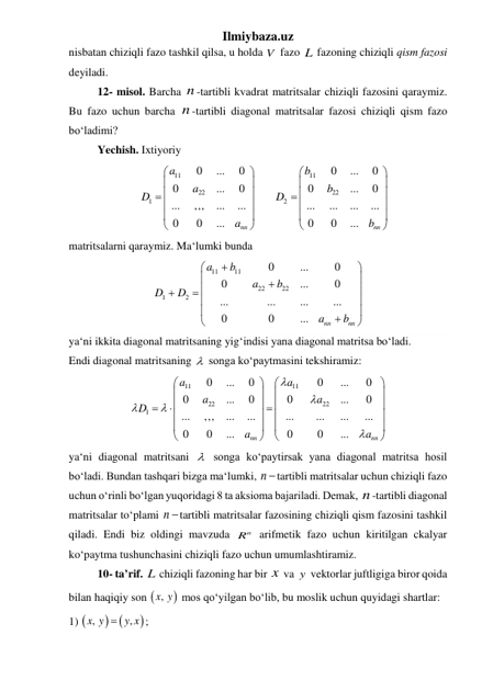 Ilmiybaza.uz 
nisbatan chiziqli fazo tashkil qilsa, u holda V  fazo L  fazoning chiziqli qism fazosi 
deyiladi. 
 
12- misol. Barcha n -tartibli kvadrat matritsalar chiziqli fazosini qaraymiz. 
Bu fazo uchun barcha n -tartibli diagonal matritsalar fazosi chiziqli qism fazo 
boʻladimi? 
 
Yechish. Ixtiyoriy  
11
11
22
22
1
2
0
...
0
0
...
0
0
...
0
0
...
0
...
,,,
...
...
...
...
...
...
0
0
...
0
0
...
nn
nn
a
b
a
b
D
D
a
b


























 
matritsalarni qaraymiz. Maʻlumki bunda 
11
11
22
22
1
2
0
...
0
0
...
0
...
...
...
...
0
0
...
nn
nn
a
b
a
b
D
D
a
b









 






 
yaʻni ikkita diagonal matritsaning yigʻindisi yana diagonal matritsa boʻladi. 
Endi diagonal matritsaning   songa koʻpaytmasini tekshiramiz: 
11
11
22
22
1
0
...
0
0
...
0
0
...
0
0
...
0
...
,,,
...
...
...
...
...
...
0
0
...
0
0
...
nn
nn
a
a
a
a
D
a
a
































 
yaʻni diagonal matritsani   songa koʻpaytirsak yana diagonal matritsa hosil  
boʻladi. Bundan tashqari bizga maʻlumki, n tartibli matritsalar uchun chiziqli fazo 
uchun oʻrinli boʻlgan yuqoridagi 8 ta aksioma bajariladi. Demak, n -tartibli diagonal 
matritsalar toʻplami n tartibli matritsalar fazosining chiziqli qism fazosini tashkil 
qiladi. Endi biz oldingi mavzuda 
n
R  arifmetik fazo uchun kiritilgan ckalyar 
koʻpaytma tushunchasini chiziqli fazo uchun umumlashtiramiz.  
 
10- ta’rif. L  chiziqli fazoning har bir x  va y  vektorlar juftligiga biror qoida 
bilan haqiqiy son 

,x y  mos qoʻyilgan boʻlib, bu moslik uchun quyidagi shartlar: 
1) 



,
,
x y
 y x
; 
