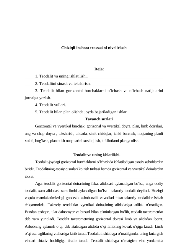 Chiziqli inshoot trassasini nivelirlash
Reja:
1. Teodalit va uning ishlatilishi.
2. Teodalitni sinash va tekshirish.
3. Teodalit bilan gorizontal burchaklarni o’lchash va o’lchash natijalarini
jurnalga yozish.
4. Teodalit yullari.
5. Teodalit bilan plan olishda joyda bajariladigan ishlar.
Tayanch suzlari
Gorizontal va vyertikal burchak, gorizonal va vyertikal doyra, plan, limb doiralari,
ung va chap doyra , tekshirish, alidada, sinik chiziqlar, ichki burchak, nuqtaning planli
xolati, bog’lash, plan olish nuqtalarini xosil qilish, tafsilotlarni planga olish.
Teodalit va uning ishlatilishi.
Teodalit-joydagi gorizontal burchaklarni o’lchashda ishlatiladigan asosiy asboblardan
biridir. Teodalitning asosiy qismlari ko’rish trubasi hamda gorizontal va vyertikal doiralardan
iborat.
Agar teodalit gorizontal doirasining fakat alidadasi aylanadigan bo’lsa, unga oddiy
teodalit, xam alidadasi xam limbi aylanadigan bo’lsa - takroriy teodalit deyiladi. Hozirgi
vaqtda mamlakatimizdagi geodezik asbobsozlik zavodlari fakat takroriy teodalitlar ishlab
chiqarmokda. Takroriy teodalitlar  vyertikal  doirasining  alidadasiga  adilak o’rnatilgan.
Bundan tashqari, ular dalnomyer va bussol bilan ta'minlangan bo’lib, teodalit taxerometrlar
deb xam yuritiladi. Teodalit taxerometrning gorizontal doirasi limb va alidadan iborat.
Asbobning aylanish o’qi, deb ataladigan alidada o’qi limbning kovak o’qiga kiradi. Limb
o’qi esa taglikning vtulkasiga kirib turadi.Teodalitni shtativga o’rnatilganda, uning kutargich
vintlari  shtativ boshligiga tiralib turadi. Teodalit shtativga o’rnatgich vint  yordamida
