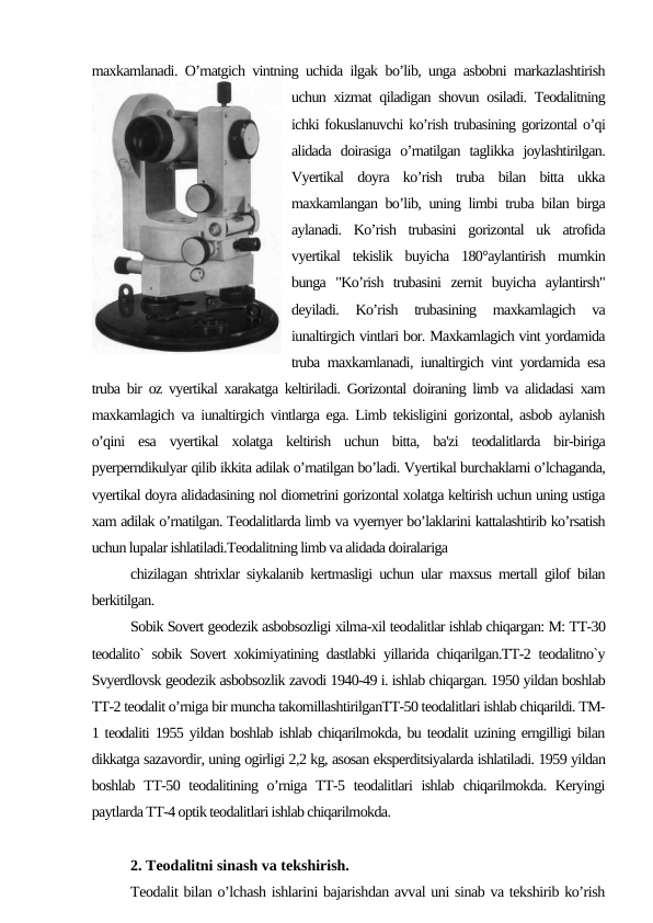 maxkamlanadi. O’rnatgich vintning uchida ilgak bo’lib, unga asbobni markazlashtirish
uchun xizmat qiladigan shovun osiladi. Teodalitning
ichki fokuslanuvchi ko’rish trubasining gorizontal o’qi
alidada  doirasiga  o’rnatilgan  taglikka  joylashtirilgan.
Vyertikal  doyra  ko’rish  truba  bilan  bitta  ukka
maxkamlangan bo’lib, uning limbi truba bilan birga
aylanadi.  Ko’rish  trubasini  gorizontal  uk  atrofida
vyertikal  tekislik  buyicha  180°aylantirish  mumkin
bunga  "Ko’rish  trubasini  zernit  buyicha  aylantirsh"
deyiladi.  Ko’rish  trubasining  maxkamlagich  va
iunaltirgich vintlari bor. Maxkamlagich vint yordamida
truba maxkamlanadi, iunaltirgich vint yordamida esa
truba bir oz vyertikal xarakatga keltiriladi. Gorizontal doiraning limb va alidadasi xam
maxkamlagich va iunaltirgich vintlarga ega. Limb tekisligini gorizontal, asbob aylanish
o’qini  esa  vyertikal  xolatga  keltirish  uchun  bitta,  ba'zi  teodalitlarda  bir-biriga
pyerperndikulyar qilib ikkita adilak o’rnatilgan bo’ladi. Vyertikal burchaklarni o’lchaganda,
vyertikal doyra alidadasining nol diometrini gorizontal xolatga keltirish uchun uning ustiga
xam adilak o’rnatilgan. Teodalitlarda limb va vyernyer bo’laklarini kattalashtirib ko’rsatish
uchun lupalar ishlatiladi.Teodalitning limb va alidada doiralariga
chizilagan shtrixlar siykalanib kertmasligi uchun ular maxsus mertall gilof bilan
berkitilgan.
Sobik Sovert geodezik asbobsozligi xilma-xil teodalitlar ishlab chiqargan: M: TT-30
teodalito` sobik Sovert xokimiyatining dastlabki yillarida chiqarilgan.TT-2 teodalitno`y
Svyerdlovsk geodezik asbobsozlik zavodi 1940-49 i. ishlab chiqargan. 1950 yildan boshlab
TT-2 teodalit o’rniga bir muncha takomillashtirilganTT-50 teodalitlari ishlab chiqarildi. TM-
1 teodaliti 1955 yildan boshlab ishlab chiqarilmokda, bu teodalit uzining erngilligi bilan
dikkatga sazavordir, uning ogirligi 2,2 kg, asosan eksperditsiyalarda ishlatiladi. 1959 yildan
boshlab TT-50 teodalitining o’rniga TT-5 teodalitlari  ishlab  chiqarilmokda. Keryingi
paytlarda TT-4 optik teodalitlari ishlab chiqarilmokda.
2. Teodalitni sinash va tekshirish.
Teodalit bilan o’lchash ishlarini bajarishdan avval uni sinab va tekshirib ko’rish
