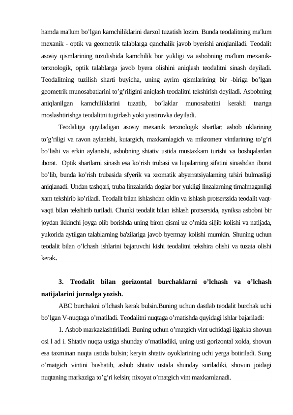 hamda ma'lum bo’lgan kamchiliklarini darxol tuzatish lozim. Bunda teodalitning ma'lum
mexanik - optik va geometrik talablarga qanchalik javob byerishi aniqlaniladi. Teodalit
asosiy qismlarining tuzulishida kamchilik bor yukligi va asbobning ma'lum mexanik-
terxnologik, optik talablarga javob byera olishini aniqlash teodalitni sinash deyiladi.
Teodalitning  tuzilish  sharti  buyicha,  uning  ayrim  qismlarining  bir  -biriga  bo’lgan
geometrik munosabatlarini to’g’riligini aniqlash teodalitni tekshirish deyiladi. Asbobning
aniqlanilgan  kamchiliklarini  tuzatib,  bo’laklar  munosabatini  kerakli  tnartga
moslashtirishga teodalitni tugirlash yoki yustirovka deyiladi.
Teodalitga  quyiladigan  asosiy  mexanik  terxnologik  shartlar;  asbob  uklarining
to’g’riligi va ravon aylanishi, kutargich, maxkamlagich va mikrometr vintlarining to’g’ri
bo’lishi va erkin aylanishi, asbobning shtativ ustida mustaxkam turishi va boshqalardan
iborat.  Optik shartlarni sinash esa ko’rish trubasi va lupalarning sifatini sinashdan iborat
bo’lib, bunda ko’rish trubasida sfyerik va xromatik abyerratsiyalarning ta'siri bulmasligi
aniqlanadi. Undan tashqari, truba linzalarida doglar bor yukligi linzalarning tirnalmaganligi
xam tekshirib ko’riladi. Teodalit bilan ishlashdan oldin va ishlash protserssida teodalit vaqt-
vaqti bilan tekshirib turiladi. Chunki teodalit bilan ishlash protsersida, ayniksa asbobni bir
joydan ikkinchi joyga olib borishda uning biron qismi uz o’rnida siljib kolishi va natijada,
yukorida aytilgan talablarning ba'zilariga javob byermay kolishi mumkin. Shuning uchun
teodalit bilan o’lchash ishlarini bajaruvchi kishi teodalitni tekshira olishi va tuzata olishi
kerak.
3.  Teodalit  bilan  gorizontal  burchaklarni  o’lchash  va  o’lchash
natijalarini jurnalga yozish.
ABC burchakni o’lchash kerak bulsin.Buning uchun dastlab teodalit burchak uchi
bo’lgan V-nuqtaga o’rnatiladi. Teodalitni nuqtaga o’rnatishda quyidagi ishlar bajariladi:
1. Asbob markazlashtiriladi. Buning uchun o’rnatgich vint uchidagi ilgakka shovun
osi l ad i. Shtativ nuqta ustiga shunday o’rnatiladiki, uning usti gorizontal xolda, shovun
esa taxminan nuqta ustida bulsin; keryin shtativ oyoklarining uchi yerga botiriladi. Sung
o’rnatgich vintini bushatib, asbob shtativ ustida shunday suriladiki, shovun joidagi
nuqtaning markaziga to’g’ri kelsin; nixoyat o’rnatgich vint maxkamlanadi.
