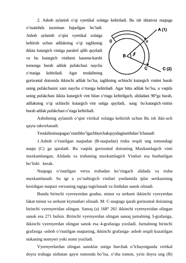 2. Asbob aylanish o’qi vyertikal xolatga keltiriladi. Bu ish shtativni nuqtaga
o’rnatishda  taxminan  bajarilgan  bo’ladi.
Asbob  aylanish  o’qini  vyertikal  xolatga
keltirish  uchun  adilakning  o’qi  taglikning
ikkita kutargich vintiga paralerl qilib quyiladi
va  bu  kutargich  vintlarni  karama-karshi
tomonga  burab  adilak  pufakchasi  naycha
o’rtasiga  keltiriladi.  Agar  teodalitning
gorizontal doirasida ikkinchi adilak bo’lsa, taglikning uchinchi kutargich vintini burab
uning pufakchasini xam naycha o’rtasiga keltiriladi. Agar bitta adilak bo’lsa, u vaqtda
uning pufakchasi ikkita kutargich vint bilan o’rtaga keltirilgach, alidadani 90°ga burab,
adilakning   o’qi   uchinchi   kutargich  vint   ustiga   quyiladi,    sung    bu kutargich vintini
burab adilak pufakchasi o’rtaga keltiriladi.
Asbobning aylanish o’qini virtikal xolatga keltirish uchun Bu ish ikki-uch
qayta takrorlanadi.
Teodalitninuqtagao’rnatibbo’lgachburchakquyidagitartibdao’lchanadi:
1.Asbob  o’rnatilgan  nuqtadan  (B-nuqtadan)  truba  orqali  ung  tomondagi
nuqta  (C)  ga  qaraladi.  Bu  vaqtda  gorizontal  doiraning  Maxkamlagich  vinti
maxkamlangan,  Alidada  va  trubaning  maxkamlagich  Vintlari  esa  bushatilgan
bo’lishi   kerak.
Nuqtaga  o’rnatilgan  verxa  trubadan  ko’ringach  alidada  va  truba
maxkamlanadi.  Su  igr  a  yo’naltirgich  vintlari  yordamida  iplar  sertkasining
kesishgan nuqtasi verxaning tagiga tugirlanadi va limbdan sanok olinadi.
Bunda birinchi vyernyerdan gradus, minut va serkunt ikkinchi vyeryerdan
fakat minut va serkunt kiymatlari olinadi. M: C-nuqtaga qarab gorizontal doiraning
birinchi vyernyeridan olingan. Sanoq (a) 168° 261 ikkinchi vyernyeridan olingan
sanok esa 271 bulsin. Birinchi vyernyerdan olingan sanoq jurnalning 3-grafasiga,
ikkinchi vyernyerdan olingan sanok esa 4-grafasiga yoziladi. Jurnalning birinchi
grafasiga -asbob o’rnatilgan nuqtaning, ikkinchi grafasiga- asbob orqali kuzatilgan
nukaning nomyeri yoki nomi yoziladi.
Vyernyerlardan  olingan  sanoklar  ustiga  burchak  o’lchayotganda  virtikal
doyra trubaga nisbatan qaysi tomonda bo’lsa, o’sha tomon, ya'ni doyra ung (R)
