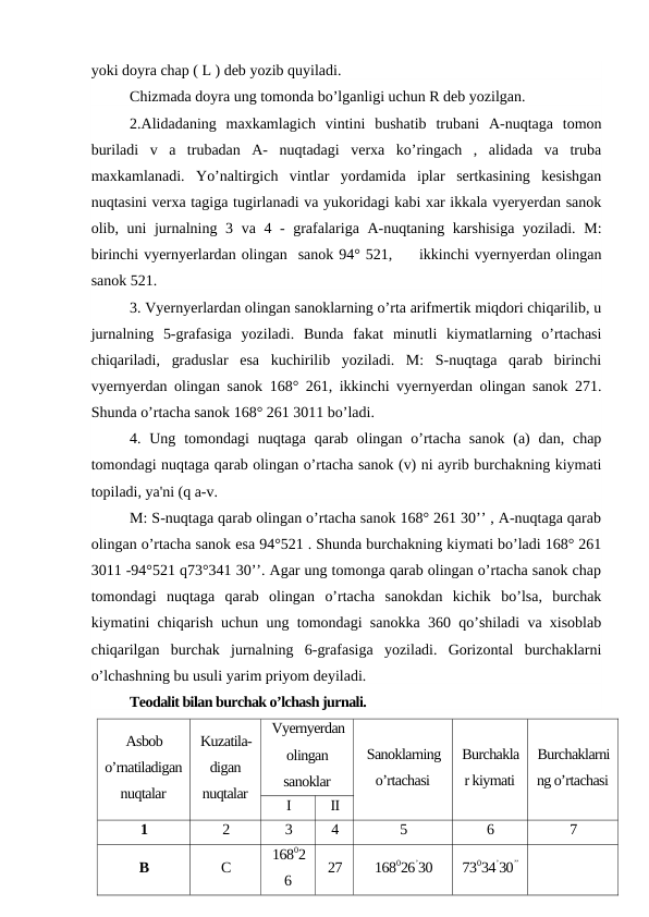 yoki doyra chap ( L ) deb yozib quyiladi.
Chizmada doyra ung tomonda bo’lganligi uchun R deb yozilgan.
2.Alidadaning  maxkamlagich  vintini  bushatib  trubani  A-nuqtaga  tomon
buriladi  v  a  trubadan  A-  nuqtadagi  verxa  ko’ringach  ,  alidada  va  truba
maxkamlanadi.  Yo’naltirgich  vintlar  yordamida  iplar  sertkasining  kesishgan
nuqtasini verxa tagiga tugirlanadi va yukoridagi kabi xar ikkala vyeryerdan sanok
olib, uni jurnalning 3 va 4 - grafalariga A-nuqtaning karshisiga  yoziladi. M:
birinchi vyernyerlardan olingan  sanok 94° 521,     ikkinchi vyernyerdan olingan
sanok 521.
3. Vyernyerlardan olingan sanoklarning o’rta arifmertik miqdori chiqarilib, u
jurnalning  5-grafasiga  yoziladi.  Bunda  fakat  minutli  kiymatlarning  o’rtachasi
chiqariladi,  graduslar  esa  kuchirilib  yoziladi.  M:  S-nuqtaga  qarab  birinchi
vyernyerdan olingan sanok 168° 261, ikkinchi vyernyerdan olingan sanok 271.
Shunda o’rtacha sanok 168° 261 3011 bo’ladi.
4. Ung tomondagi  nuqtaga  qarab olingan o’rtacha  sanok  (a)  dan, chap
tomondagi nuqtaga qarab olingan o’rtacha sanok (v) ni ayrib burchakning kiymati
topiladi, ya'ni (q a-v.
M: S-nuqtaga qarab olingan o’rtacha sanok 168° 261 30’’ , A-nuqtaga qarab
olingan o’rtacha sanok esa 94°521 . Shunda burchakning kiymati bo’ladi 168° 261
3011 -94°521 q73°341 30’’. Agar ung tomonga qarab olingan o’rtacha sanok chap
tomondagi  nuqtaga  qarab  olingan  o’rtacha  sanokdan  kichik  bo’lsa,  burchak
kiymatini chiqarish uchun ung tomondagi sanokka 360 qo’shiladi va xisoblab
chiqarilgan  burchak  jurnalning  6-grafasiga  yoziladi.  Gorizontal  burchaklarni
o’lchashning bu usuli yarim priyom deyiladi.
Teodalit bilan burchak o’lchash jurnali.
Asbob
o’rnatiladigan
nuqtalar
Kuzatila-
digan
nuqtalar
Vyernyerdan
olingan
sanoklar
Sanoklarning
o’rtachasi
Burchakla
r kiymati
Burchaklarni
ng o’rtachasi
I
II
1
2
3
4
5
6
7
В
С
16802
6
27
168026’30
73034’30’’
