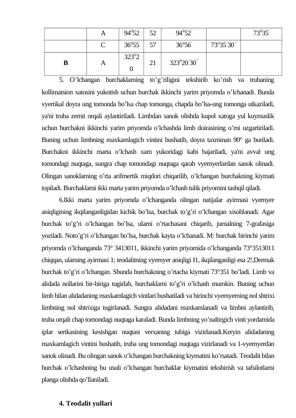 А
94052
52
94052’
73035’
С
36055
57
36056’
73035’30’’
В
А
32302
0
21
323020’30’’
5.  O’lchangan burchaklarning to’g’riligini tekshirib ko’rish va trubaning
kollimatsion xatosini yukotish uchun burchak ikkinchi yarim priyomda o’lchanadi. Bunda
vyertikal doyra ung tomonda bo’lsa chap tomonga, chapda bo’lsa-ung tomonga utkaziladi,
ya'ni truba zernit orqali aylantiriladi. Limbdan sanok olishda kupol xatoga yul kuymaslik
uchun burchakni ikkinchi yarim priyomda o’lchashda limb doirasining o’rni uzgartiriladi.
Buning uchun limbning maxkamlagich vintini bushatib, doyra taxminan 90° ga buriladi.
Burchakni  ikkinchi  marta o’lchash  xam  yukoridagi  kabi  bajariladi,  ya'ni  avval  ung
tomondagi nuqtaga, sungra chap tomondagi nuqtaga qarab vyernyerlardan sanok olinadi.
Olingan sanoklarning o’rta arifmertik miqdori chiqarilib, o’lchangan burchakning kiymati
topiladi. Burchaklarni ikki marta yarim priyomda o’lchash tulik priyomini tashqil qiladi.
6.Ikki marta yarim priyomda o’lchanganda olingan natijalar ayirmasi vyernyer
aniqligining ikqilanganligidan kichik bo’lsa, burchak to’g’ri o’lchangan xisoblanadi. Agar
burchak to’g’ri o’lchangan bo’lsa, ularni o’rtachasani  chiqarib, jurnalning 7-grafasiga
yoziladi. Noto’g’ri o’lchangan bo’lsa, burchak kayta o’lchanadi. M: burchak birinchi yarim
priyomda o’lchanganda 73° 3413011, ikkinchi yarim priyomida o’lchanganda 73°3513011
chiqqan, ularning ayirmasi 1; teodalitning vyernyer aniqligi I1, ikqilanganligi esa 2!,Dermak
burchak to’g’ri o’lchangan. Shunda burchakning o’rtacha kiymati 73°351 bo’ladi. Limb va
alidada nollarini bir-biriga tugirlab, burchaklarni to’g’ri o’lchash mumkin. Buning uchun
limb bilan alidadaning maxkamlagich vintlari bushatiladi va birinchi vyernyerning nol shtrixi
limbning nol shtrixiga tugirlanadi. Sungra alidadani maxkamlanadi va limbni aylantirib,
truba orqali chap tomondagi nuqtaga karaladi. Bunda limbning yo’naltirgich vinti yordamida
iplar  sertkasining  kesishgan  nuqtasi  verxaning  tubiga  vizirlanadi.Keryin  alidadaning
maxkamlagich vintini bushatib, truba ung tomondagi nuqtaga vizirlanadi va 1-vyernyerdan
sanok olinadi. Bu olingan sanok o’lchangan burchakning kiymatini ko’rsatadi. Teodalit bilan
burchak o’lchashning bu usuli o’lchangan burchaklar kiymatini tekshirish va tafsilotlarni
planga olishda qo’llaniladi.
4. Teodalit yullari
