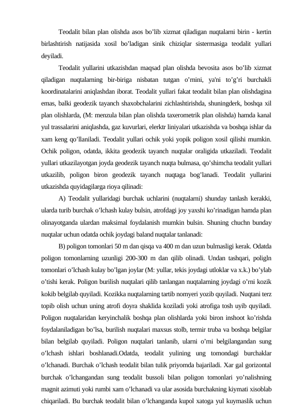 Teodalit bilan plan olishda asos bo’lib xizmat qiladigan nuqtalarni birin - kertin
birlashtirish  natijasida  xosil  bo’ladigan  sinik  chiziqlar  sistermasiga  teodalit  yullari
deyiladi.
Teodalit yullarini utkazishdan maqsad plan olishda bevosita asos bo’lib xizmat
qiladigan  nuqtalarning  bir-biriga  nisbatan  tutgan  o’rnini,  ya'ni  to’g’ri  burchakli
koordinatalarini aniqlashdan iborat. Teodalit yullari fakat teodalit bilan plan olishdagina
emas, balki geodezik tayanch shaxobchalarini zichlashtirishda, shuningderk, boshqa xil
plan olishlarda, (M: menzula bilan plan olishda taxerometrik plan olishda) hamda kanal
yul trassalarini aniqlashda, gaz kuvurlari, elerktr liniyalari utkazishda va boshqa ishlar da
xam keng qo’llaniladi. Teodalit yullari ochik yoki yopik poligon xosil qilishi mumkin.
Ochik poligon, odatda, ikkita geodezik tayanch nuqtalar oraligida utkaziladi. Teodalit
yullari utkazilayotgan joyda geodezik tayanch nuqta bulmasa, qo’shimcha teodalit yullari
utkazilib,  poligon  biron  geodezik  tayanch  nuqtaga  bog’lanadi.  Teodalit  yullarini
utkazishda quyidagilarga rioya qilinadi:
A) Teodalit yullaridagi burchak uchlarini (nuqtalarni) shunday tanlash kerakki,
ularda turib burchak o’lchash kulay bulsin, atrofdagi joy yaxshi ko’rinadigan hamda plan
olinayotganda ulardan maksimal foydalanish mumkin bulsin. Shuning chuchn bunday
nuqtalar uchun odatda ochik joydagi baland nuqtalar tanlanadi:
B) poligon tomonlari 50 m dan qisqa va 400 m dan uzun bulmasligi kerak. Odatda
poligon tomonlarning uzunligi 200-300 m dan qilib olinadi. Undan tashqari, poligln
tomonlari o’lchash kulay bo’lgan joylar (M: yullar, tekis joydagi utloklar va x.k.) bo’ylab
o’tishi kerak. Poligon burilish nuqtalari qilib tanlangan nuqtalarning joydagi o’rni kozik
kokib belgilab quyiladi. Kozikka nuqtalarning tartib nomyeri yozib quyiladi. Nuqtani terz
topib olish uchun uning atrofi doyra shaklida koziladi yoki atrofiga tosh uyib quyiladi.
Poligon nuqtalaridan keryinchalik boshqa plan olishlarda yoki biron inshoot ko’rishda
foydalaniladigan bo’lsa, burilish nuqtalari maxsus stolb, termir truba va boshqa belgilar
bilan belgilab quyiladi. Poligon nuqtalari tanlanib, ularni o’rni belgilangandan sung
o’lchash  ishlari  boshlanadi.Odatda,  teodalit  yulining  ung  tomondagi  burchaklar
o’lchanadi. Burchak o’lchash teodalit bilan tulik priyomda bajariladi. Xar gal gorizontal
burchak o’lchangandan sung teodalit bussoli bilan poligon tomonlari yo’nalishning
magnit azimuti yoki rumbi xam o’lchanadi va ular asosida burchakning kiymati xisoblab
chiqariladi. Bu burchak teodalit bilan o’lchanganda kupol xatoga yul kuymaslik uchun
