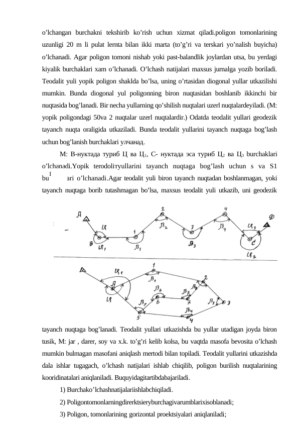 o’lchangan  burchakni  tekshirib  ko’rish  uchun  xizmat  qiladi.poligon  tomonlarining
uzunligi 20 m li pulat lernta bilan ikki marta (to’g’ri va terskari yo’nalish buyicha)
o’lchanadi. Agar poligon tomoni nishab yoki past-balandlik joylardan utsa, bu yerdagi
kiyalik burchaklari xam o’lchanadi. O’lchash natijalari maxsus jurnalga yozib boriladi.
Teodalit yuli yopik poligon shaklda bo’lsa, uning o’rtasidan diogonal yullar utkazilishi
mumkin. Bunda diogonal yul poligonning biron nuqtasidan boshlanib ikkinchi bir
nuqtasida bog’lanadi. Bir necha yullarning qo’shilish nuqtalari uzerl nuqtalardeyiladi. (M:
yopik poligondagi 50va 2 nuqtalar uzerl nuqtalardir.) Odatda teodalit yullari geodezik
tayanch nuqta oraligida utkaziladi. Bunda teodalit yullarini tayanch nuqtaga bog’lash
uchun bog’lanish burchaklari улчанад.
М: В-нуктада туриб Ц ва Ц1, С- нуктада эса туриб Ц2 ва Ц3 burchaklari
o’lchanadi.Yopik  terodoliтyullarini  tayanch  nuqtaga  bog’lash  uchun  s  va  S1
burchaklari o’lchanadi.Agar teodalit yuli biron tayanch nuqtadan boshlanmagan, yoki
tayanch nuqtaga borib tutashmagan bo’lsa, maxsus teodalit yuli utkazib, uni geodezik
tayanch nuqtaga bog’lanadi. Teodalit yullari utkazishda bu yullar utadigan joyda biron
tusik, M: jar , darer, soy va x.k. to’g’ri kelib kolsa, bu vaqtda masofa bevosita o’lchash
mumkin bulmagan masofani aniqlash mertodi bilan topiladi. Teodalit yullarini utkazishda
dala ishlar tugagach, o’lchash natijalari ishlab chiqilib, poligon burilish nuqtalarining
kooridinatalari aniqlaniladi. Buquyidagitartibdabajariladi.
1) Burchako’lchashnatijalariishlabchiqiladi.
2) Poligontomonlarningdirerktsieryburchagivarumblarixisoblanadi;
3) Poligon, tomonlarining gorizontal proektsiyalari aniqlaniladi;
I
II
