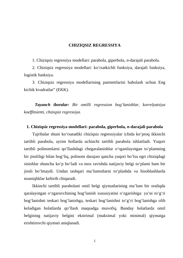 CHIZIQSIZ REGRESSIYA
1. Chiziqsiz regressiya modellari: parabola, giperbola, n-darajali parabola.
2. Chiziqsiz regressiya modellari: ko‘rsatkichli funksiya, darajali funksiya,
logistik funksiya.  
3.  Chiziqsiz  regressiya  modellarining  parmetrlarini  baholash  uchun  Eng
kichik kvadratlar” (EKK).
Tayanch  iboralar:  Bir  omilli  regression  bog‘lanishlar,  korrelyatsiya
koeffitsienti, chiziqsiz regressiya.
1. Chiziqsiz regressiya modellari: parabola, giperbola, n-darajali parabola
Tajribalar shuni ko‘rsatadiki chiziqsiz regressiyalar ichida ko‘proq ikkinchi
tartibli  parabola, ayrim hollarda uchinchi  tartibli parabola ishlatiladi. Yuqori
tartibli polinomlarni qo‘llashdagi chegaralanishlar o‘rganilayotgan to‘plamning
bir jinsliligi bilan bog‘liq, polinom darajasi qancha yuqori bo‘lsa egri chiziqdagi
sinishlar shuncha ko‘p bo‘ladi va mos ravishda natijaviy belgi to‘plami ham bir
jinsli  bo‘lmaydi.  Undan  tashqari  ma’lumotlarni  to‘plashda  va  hisoblashlarda
noaniqliklar keltirib chiqaradi.
Ikkinchi tartibli parabolani omil belgi qiymatlarining ma’lum bir oraliqda
qaralayotgan o‘zgaruvchining bog‘lanish xususiyatini o‘zgarishiga: ya’ni to‘g‘ri
bog‘lanishni teskari bog‘lanishga, teskari bog‘lanishni to‘g‘ri bog‘lanishga olib
keladigan  holatlarda  qo‘llash  maqsadga  muvofiq.  Bunday  holatlarda  omil
belgining  natijaviy  belgini  ekstrimal  (maksimal  yoki  minimal)  qiymatga
erishtiruvchi qiymati aniqlanadi.
1
