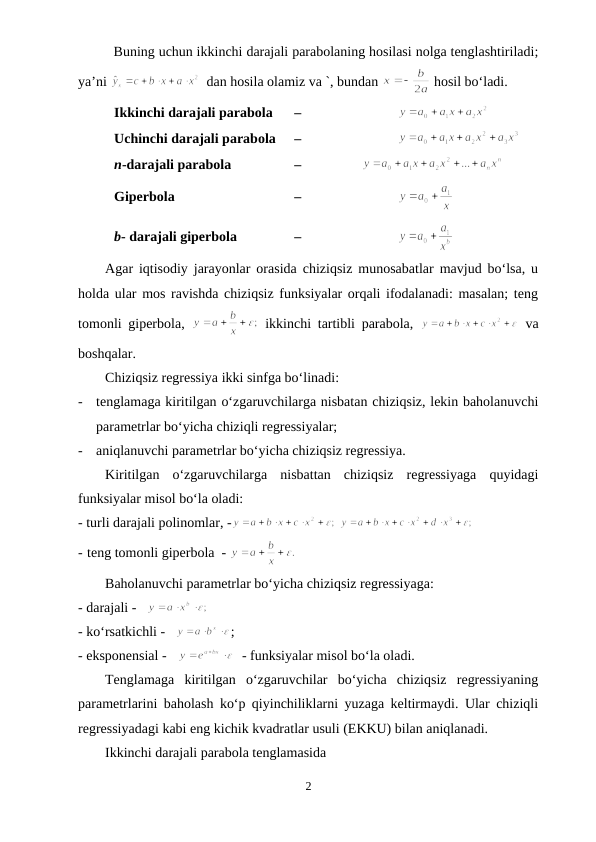 Buning uchun ikkinchi darajali parabolaning hosilasi nolga tenglashtiriladi;
ya’ni 
  dan hosila olamiz va `, bundan 
 hosil bo‘ladi.
Ikkinchi darajali parabola
 – 
Uchinchi darajali parabola 
 –
n-darajali parabola
 – 
Giperbola 
 – 
b- darajali giperbola
 – 
Agar iqtisodiy jarayonlar orasida chiziqsiz munosabatlar mavjud bo‘lsa, u
holda ular mos ravishda chiziqsiz funksiyalar orqali ifodalanadi: masalan; teng
tomonli giperbola,  
 ikkinchi tartibli parabola,  
 va
boshqalar.
Chiziqsiz regressiya ikki sinfga bo‘linadi:
-
tenglamaga kiritilgan o‘zgaruvchilarga nisbatan chiziqsiz, lekin baholanuvchi
parametrlar bo‘yicha chiziqli regressiyalar;
-
aniqlanuvchi parametrlar bo‘yicha chiziqsiz regressiya.
Kiritilgan  o‘zgaruvchilarga  nisbattan  chiziqsiz  regressiyaga  quyidagi
funksiyalar misol bo‘la oladi:
- turli darajali polinomlar, -
 
- teng tomonli giperbola  - 
 
Baholanuvchi parametrlar bo‘yicha chiziqsiz regressiyaga:
- darajali -   
- ko‘rsatkichli -   
;
- eksponensial -   
  - funksiyalar misol bo‘la oladi.
Tenglamaga  kiritilgan  o‘zgaruvchilar  bo‘yicha  chiziqsiz  regressiyaning
parametrlarini baholash ko‘p qiyinchiliklarni yuzaga keltirmaydi. Ular chiziqli
regressiyadagi kabi eng kichik kvadratlar usuli (EKKU) bilan aniqlanadi.
Ikkinchi darajali parabola tenglamasida
2
