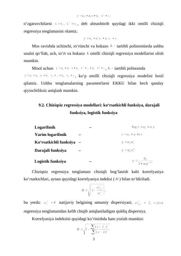 o‘zgaruvchilarni  
,  deb  almashtirib  quydagi  ikki  omilli  chiziqli
regressiya tenglamasini olamiz;
Mos ravishda uchinchi, to‘rtinchi va hokazo 
tartibli polinomlarda ushbu
usulni qo‘llab, uch, to‘rt va hokazo 
omilli chiziqli regressiya modellarini olish
mumkin. 
Misol uchun  
, 
tartibli polinomda 
,  ko‘p  omilli  chiziqli  regressiya  modelini  hosil
qilamiz.  Ushbu  tenglamalarning  parametrlarni  EKKU  bilan  hech  qanday
qiyinchiliksiz aniqlash mumkin.
9.2. Chiziqsiz regressiya modellari: ko‘rsatkichli funksiya, darajali
funksiya, logistik funksiya
Logarifmik 
 –
Yarim logarifmik
 – 
Ko‘rsatkichli funksiya  –
Darajali funksiya
 – 
Logistik funksiya 
 –
Chiziqsiz  regressiya  tenglamasi  chiziqli  bog‘lanish  kabi  korrelyasiya
ko‘rsatkichlari, aynan quyidagi korrelyasiya indeksi (
) bilan to‘ldiriladi.
bu yerda:  
 -
 natijaviy belgining umumiy dispersiyasi;  
 -  
regressiya tenglamasidan kelib chiqib aniqlaniladigan qoldiq dispersiya.
Korrelyasiya indeksini quyidagi ko‘rinishda ham yozish mumkin:
3
