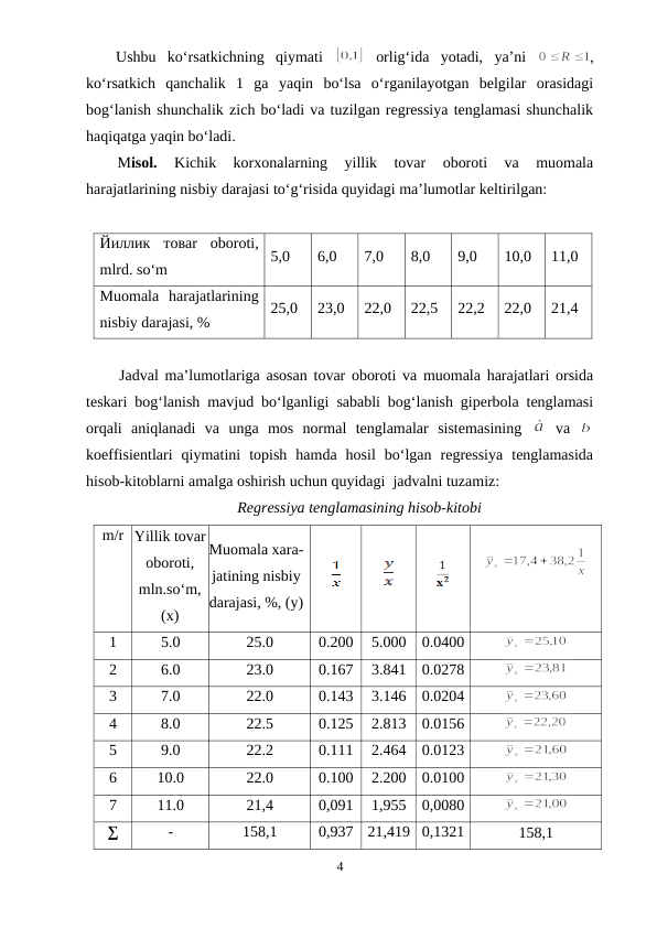 Ushbu  ko‘rsatkichning  qiymati  
 orlig‘ida  yotadi,  ya’ni  
,
ko‘rsatkich  qanchalik  1  ga  yaqin  bo‘lsa  o‘rganilayotgan  belgilar  orasidagi
bog‘lanish shunchalik zich bo‘ladi va tuzilgan regressiya tenglamasi shunchalik
haqiqatga yaqin bo‘ladi.
Misol.
 Kichik  korxonalarning  yillik  tovar  oboroti  va  muomala
harajatlarining nisbiy darajasi to‘g‘risida quyidagi ma’lumotlar keltirilgan:
Йиллик товar  oboroti,
mlrd. so‘m
5,0
6,0
7,0
8,0
9,0
10,0
11,0
Muomala  harajatlarining
nisbiy darajasi, %
25,0
23,0
22,0
22,5
22,2
22,0
21,4
Jadval ma’lumotlariga asosan tovar oboroti va muomala harajatlari orsida
teskari bog‘lanish mavjud bo‘lganligi sababli bog‘lanish giperbola tenglamasi
orqali  aniqlanadi  va  unga  mos  normal  tenglamalar  sistemasining  
 va  
koeffisientlari  qiymatini  topish  hamda  hosil  bo‘lgan  regressiya  tenglamasida
hisob-kitoblarni amalga oshirish uchun quyidagi  jadvalni tuzamiz: 
Regressiya tenglamasining hisob-kitobi
m/r Yillik tovar
oboroti,
mln.so‘m,
(x)
Muomala xara-
jatining nisbiy
darajasi, %, (y)
1
5.0
25.0
0.200
5.000
0.0400
2
6.0
23.0
0.167
3.841
0.0278
3
7.0
22.0
0.143
3.146
0.0204
4
8.0
22.5
0.125
2.813
0.0156
5
9.0
22.2
0.111
2.464
0.0123
6
10.0
22.0
0.100
2.200
0.0100
7
11.0
21,4
0,091
1,955
0,0080
∑
-
158,1
0,937
21,419 0,1321
158,1
4
