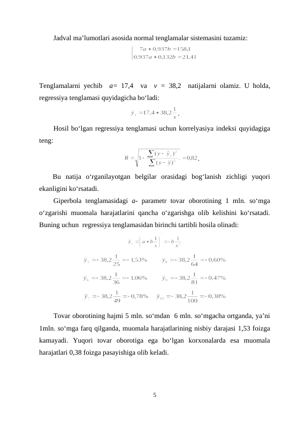 Jadval ma’lumotlari asosida normal tenglamalar sistemasini tuzamiz:
Tenglamalarni yechib  a= 17,4  va  v = 38,2  natijalarni olamiz.  U holda,
regressiya tenglamasi quyidagicha bo‘ladi: 
.
Hosil bo‘lgan regressiya tenglamasi uchun korrelyasiya indeksi quyidagiga
teng:
.
Bu  natija  o‘rganilayotgan  belgilar  orasidagi  bog‘lanish  zichligi  yuqori
ekanligini ko‘rsatadi.
Giperbola  tenglamasidagi  a-  parametr  tovar  oborotining 1 mln. so‘mga
o‘zgarishi muomala harajatlarini qancha o‘zgarishga olib kelishini ko‘rsatadi.
Buning uchun  regressiya tenglamasidan birinchi tartibli hosila olinadi:
            
       
      
Tovar oborotining hajmi 5 mln. so‘mdan  6 mln. so‘mgacha ortganda, ya’ni
1mln. so‘mga farq qilganda, muomala harajatlarining nisbiy darajasi 1,53 foizga
kamayadi.  Yuqori  tovar  oborotiga  ega  bo‘lgan  korxonalarda  esa  muomala
harajatlari 0,38 foizga pasayishiga olib keladi.
5
