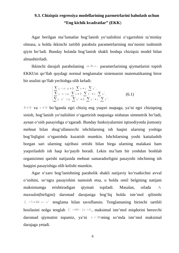 9.3. Chiziqsiz regressiya modellarining parmetrlarini baholash uchun
“Eng kichik kvadratlar” (EKK)
Agar berilgan ma’lumatlar bog‘lanish yo‘nalishini o‘zgarishini ta’minlay
olmasa, u holda ikkinchi tartibli parabola parametrlarining ma’nosini tushinish
qiyin bo‘ladi. Bunday holatda bog‘lanish shakli boshqa chiziqsiz model bilan
almashtiriladi. 
Ikkinchi darajali parabolaning  
 paramerlarining qiymatlarini topish
EKKUni qo‘llab quydagi normal tenglamalar sistemasini matematikaning biror
bir usulini qo‘llab yechishga olib keladi:
 
(6.1)
 va  
 bo‘lganda egri chiziq eng yuqori nuqtaga, ya’ni egri chiziqning
sinish, bog‘lanish yo‘nalishini o‘zgartirish nuqtasiga nisbatan simmetrik bo‘ladi,
aynan o‘sish pasayishga o‘zgaradi. Bunday funksiyalarnini iqtisodiyotda jismoniy
mehnat  bilan  shug‘ullanuvchi  ishchilarning  ish  haqini  ularning  yoshiga
bog‘liqligini  o‘rganishda  kuzatish  mumkin.  Ishchilarning  yoshi  kattalashib
borgan  sari  ularning  tajribasi  ortishi  bilan  birga  ularning  malakasi  ham
yuqorilashib  ish  haqi  ko‘payib  boradi.  Lekin  ma’lum  bir  yoshdan  boshlab
organizimni qarishi natijasida mehnat samaradorligini pasayishi ishchining ish
haqqini pasayishiga olib kelishi mumkin.
Agar o‘zaro bog‘lanishning parabolik shakli natijaviy ko‘rsatkichni avval
o‘sishini,  so‘ngra  pasayishini  namoish  etsa,  u  holda  omil  belgining  natijani
maksimumga  erishtiradigan  qiymati  topiladi.  Masalan,  oilada
 
maxsulot(birligini)  daromad  darajasiga  bog‘liq  holda  iste’mol  qilinishi
 tenglama  bilan  tavsiflansin.  Tenglamaning  birinchi  tartibli
hosilasini nolga tenglab  
, maksimal iste’mol miqdorini beruvchi
daromad  qiymatini  topamiz,  ya’ni  
ming  so‘mda  iste’mol  maksimal
darajaga yetadi.
6
