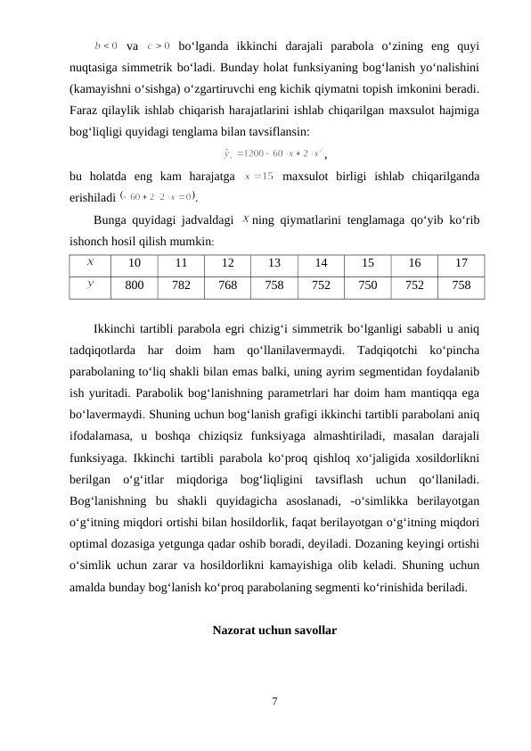  va  
 bo‘lganda  ikkinchi  darajali  parabola  o‘zining  eng  quyi
nuqtasiga simmetrik bo‘ladi. Bunday holat funksiyaning bog‘lanish yo‘nalishini
(kamayishni o‘sishga) o‘zgartiruvchi eng kichik qiymatni topish imkonini beradi.
Faraz qilaylik ishlab chiqarish harajatlarini ishlab chiqarilgan maxsulot hajmiga
bog‘liqligi quyidagi tenglama bilan tavsiflansin:
,
bu  holatda  eng  kam  harajatga  
 maxsulot  birligi  ishlab  chiqarilganda
erishiladi 
.
Bunga quyidagi jadvaldagi  
ning qiymatlarini tenglamaga qo‘yib ko‘rib
ishonch hosil qilish mumkin:
10
11
12
13
14
15
16
17
800
782
768
758
752
750
752
758
Ikkinchi tartibli parabola egri chizig‘i simmetrik bo‘lganligi sababli u aniq
tadqiqotlarda  har  doim  ham  qo‘llanilavermaydi.  Tadqiqotchi  ko‘pincha
parabolaning to‘liq shakli bilan emas balki, uning ayrim segmentidan foydalanib
ish yuritadi. Parabolik bog‘lanishning parametrlari har doim ham mantiqqa ega
bo‘lavermaydi. Shuning uchun bog‘lanish grafigi ikkinchi tartibli parabolani aniq
ifodalamasa,  u  boshqa  chiziqsiz  funksiyaga  almashtiriladi,  masalan  darajali
funksiyaga. Ikkinchi tartibli parabola ko‘proq qishloq xo‘jaligida xosildorlikni
berilgan  o‘g‘itlar  miqdoriga  bog‘liqligini  tavsiflash  uchun  qo‘llaniladi.
Bog‘lanishning  bu  shakli  quyidagicha  asoslanadi,  -o‘simlikka  berilayotgan
o‘g‘itning miqdori ortishi bilan hosildorlik, faqat berilayotgan o‘g‘itning miqdori
optimal dozasiga yetgunga qadar oshib boradi, deyiladi. Dozaning keyingi ortishi
o‘simlik uchun zarar va hosildorlikni kamayishiga olib keladi. Shuning uchun
amalda bunday bog‘lanish ko‘proq parabolaning segmenti ko‘rinishida beriladi.
Nazorat uchun savollar
7
