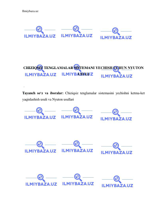 Ilmiybaza.uz 
 
 
 
 
 
 
 
 
 
CHIZIQSIZ TENGLAMALAR SISTEMANI YECHISH UCHUN NYUTON 
USULI 
 
 
Tayanch so‘z va iboralar: Chiziqsiz tenglamalar sistemasini yechishni ketma-ket 
yaqinlashish usuli va Nyuton usullari 
 
 
 
 
 
 
 
 
 
 
 
 
 
 
 
 
