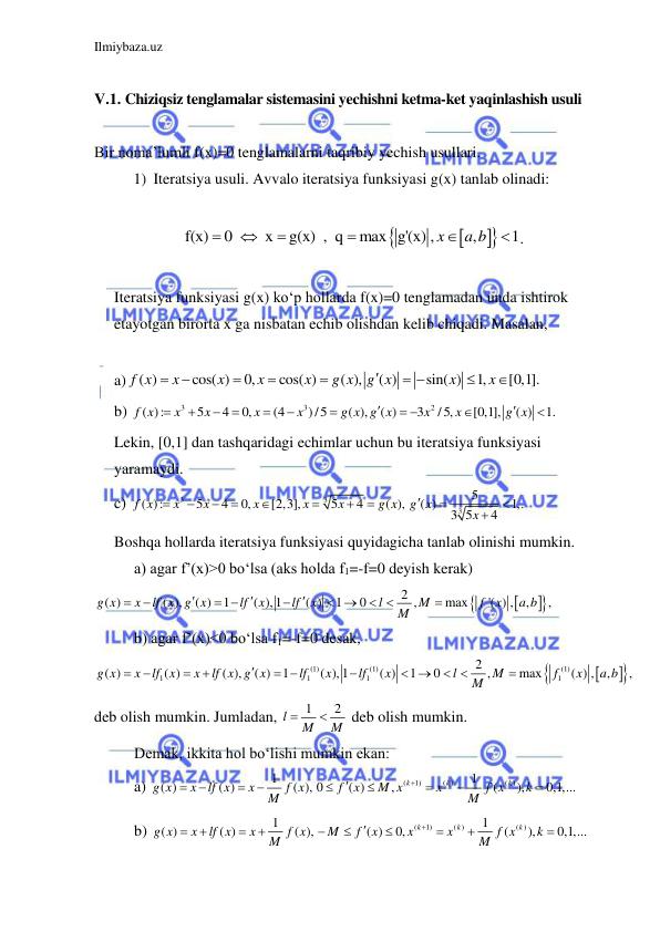 Ilmiybaza.uz 
 
 
V.1. Chiziqsiz tenglamalar sistemasini yechishni ketma-ket yaqinlashish usuli 
 
Bir noma’lumli f(x)=0 tenglamalarni taqribiy yechish usullari. 
1) Iteratsiya usuli. Avvalo iteratsiya funksiyasi g(x) tanlab olinadi: 
 




f(x)
0 
 x
g(x)  ,  q
max g'(x) ,
,
1
x
a b





 . 
 
Iteratsiya funksiyasi g(x) ko‘p hollarda f(x)=0 tenglamadan unda ishtirok 
etayotgan birorta x ga nisbatan echib olishdan kelib chiqadi. Masalan,  
 
a)
( )
cos( )
0,
cos( )
( ),
( )
sin( )
1,
[0,1].
f x
x
x
x
x
g x
g x
x
x






 


 
b) 
3
3
2
( ):
5
4
0,
(4
)/5
( ),
( )
3
/5,
[0,1],
( )
1.
f x
x
x
x
x
g x g x
x
x
g x









 


 
Lekin, [0,1] dan tashqaridagi echimlar uchun bu iteratsiya funksiyasi 
yaramaydi. 
c) 
3
3
3
5
( ):
5
4
0,
[2,3],
5
4
( ),
( )
1,.
3 5
4
f x
x
x
x
x
x
g x
g x
x












 
Boshqa hollarda iteratsiya funksiyasi quyidagicha tanlab olinishi mumkin. 
 
a) agar f’(x)>0 bo‘lsa (aks holda f1=-f=0 deyish kerak)   




2
( )
( ),
( )
1
( ), 1
( )
1
0
,
max
'( ) ,
,
,
g x
x
lf x g x
lf
x
lf
x
l
M
f
x
a b
M





 

 
 

 
 
b) agar f’(x)<0 bo‘lsa f1=-f=0 desak,  




(1)
(1)
(1)
1
1
1
1
2
( )
( )
( ),
( )
1
( ), 1
( )
1
0
,
max
( ) ,
,
,
g x
x
lf x
x
lf x g x
lf
x
lf
x
l
M
f
x
a b
M





 

 
 

 
deb olish mumkin. Jumladan, 
1
2
l
M
M


 deb olish mumkin. 
 
Demak, ikkita hol bo‘lishi mumkin ekan: 
 
a) 
(
1)
( )
( )
1
1
( )
( )
( ), 0
( )
,
(
),
0,1,...
k
k
k
g x
x
lf x
x
f x
f
x
M x
x
f x
k
M
M











 
 
b) 
(
1)
( )
( )
1
1
( )
( )
( ),
( )
0,
(
),
0,1,...
k
k
k
g x
x
lf x
x
f x
M
f
x
x
x
f x
k
M
M












 
