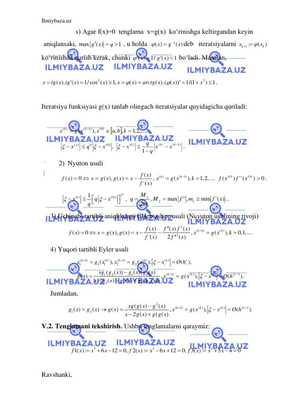 Ilmiybaza.uz 
 
s) Agar f(x)=0  tenglama  x=g(x)  ko‘rinishga keltirgandan keyin 
aniqlansaki, max
( )
1
g x
q


  , u holda  
1
( )
( )
x
g
x

 
deb   iteratsiyalarni 
1 :
(
)
k
k
x
x
 
  
ko‘rinishda qurish kerak, chunki 
( )
1/
( )
1
x
g x



  bo‘ladi. Masalan,  
 
2
2
( ),
( )
1/cos ( )
1,
( )
( ),( ( ))
1/(1
)
1
x
tg x tg x
x
x
x
arctg x
x
x











 . 
 
Iteratsiya funksiyasi g(x) tanlab olingach iteratsiyalar quyidagicha quriladi: 
 
  


2,1 ,.....
,
,
),
(
(0)
1)
(
( )




a b k
x
g x
x
k
k
 
   
(0) ,
( )
x
q
х
k
л





 
1)
(
( )
)
(
1





k
k
k
x
x
q
q
x

. 
2) Nyuton usuli 
   
,)
('
( )
( ), ( )
0
( )
x
f
f x
x
g x g x
x
f x





( )
(
1)
(
),
1,2,....
k
k
x
g x
k



 
0
)
(''
)
(
(0)
(0)

x
f
f x
. 
    
2
( )
(0))
1
,
k
x k
q
x
q

 






 
.)
('
min
,''
max
,
2
1
2
1
2
x
f
m
f
M
m
M
q



. 
3) Uchinchi tartibli aniqlikdagi CHebыshev usuli (Nьyuton usulining rivoji) 
2
(
1)
( )
3
( )
( )
( )
( )
0
( ), ( )
,
(
),
0,1,....
'( )
2
( )
k
k
f x
f
x f
x
f x
x
g x g x
x
x
g x
k
f
x
f
x











 
4) Yuqori tartibli Eyler usuli 
(
1)
( )
(
1)
( )
( )
1
1
1
2
2
2
(
1)
( )
( )
2
1
1
2
1
2
1
2
1
2
(
),
(
),
(
),
(
( ))
( )(
( )
( )
,
(
),
(
).
( )
( )
(
( ))
i
k
k
k
k
k
r
i
k
k
k
r
x
g x
x
g
x
x
O h
xg g
x
g x g
x
g x
x
g x
x
O h
x
g x
g
x
g g
x


















 
Jumladan,   
2
(
1)
( )
( )
2
1
1
2
( ( )
( )
( )
( )
( )
,
(
),
(
).
2 ( )
( ( )
k
k
k
r
xg g x
g
x
g x
g
x
g x
x
g x
x
O h
x
g x
g g x












 
V.2. Tenglamani tekshirish. Ushbu tenglamalarni qaraymiz: 
 
3
3
3
1( ):
6
12
0,
2( ):
6
12
0, 3( ):
5
4
0
f
x
x
x
f
x
x
x
f
x
x
x











  
 
Ravshanki,  
