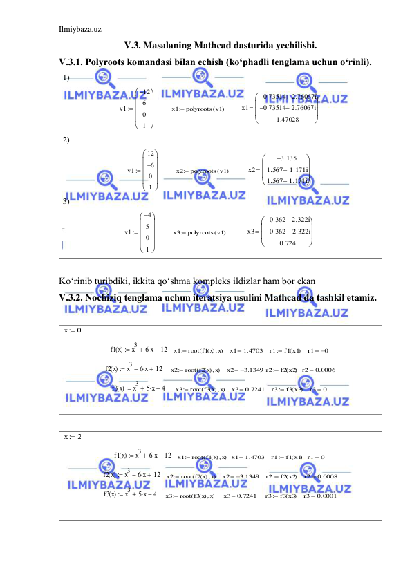 Ilmiybaza.uz 
 
V.3. Masalaning Mathcad dasturida yechilishi. 
V.3.1. Polyroots komandasi bilan echish (ko‘phadli tenglama uchun o‘rinli). 
1)  
        
        
 
2) 
        
         
 
3) 
        
          
 
 
Ko‘rinib turibdiki, ikkita qo‘shma kompleks ildizlar ham bor ekan 
V.3.2. Nochiziq tenglama uchun iteratsiya usulini Mathcad da tashkil etamiz. 
 
 
   
   
  
   
 
    
   
  
 
     
   
  
   
 
 
 
 
   
  
  
  
 
   
   
  
   
 
    
    
   
   
 
 
 
v1
12

6
0
1









x1
polyroots v1
(
)

x1
0.73514
2.76067i

0.73514
2.76067i

1.47028









v1
12
6

0
1









x2
polyroots v1
(
)

x2
3.135

1.567
1.171i

1.567
1.171i










v1
4

5
0
1









x3
polyroots v1
(
)

x3
0.362
2.322i

0.362
2.322i

0.724









x
0

f1 x
( )
x3
 6 x
 12

x1
root f1 x
( ) x

(
)

x1
 1.4703
r1
f1 x1
(
)

r1
0

f2 x
( )
x3
 6 x
 12

x2
root f2 x
( ) x

(
)

x2
 3.1349
r2
f2 x2
(
)

r2
0.0006

f3 x
( )
x3
 5 x
 4

x3
root f3 x
( ) x

(
)

x3
 0.7241
r3
f3 x3
(
)

r3
0

x
2

f1 x
( )
x3
 6 x
 12

x1
root f1 x
( ) x

(
)

x1
 1.4703
r1
f1 x1
(
)

r1
0

f2 x
( )
x3
 6 x
 12

x2
root f2 x
( ) x

(
)

x2
 3.1349
r2
f2 x2
(
)

r2
0.0008

f3 x
( )
x3
 5 x
 4

x3
root f3 x
( ) x

(
)

x3
 0.7241
r3
f3 x3
(
)

r3
 0.0001
