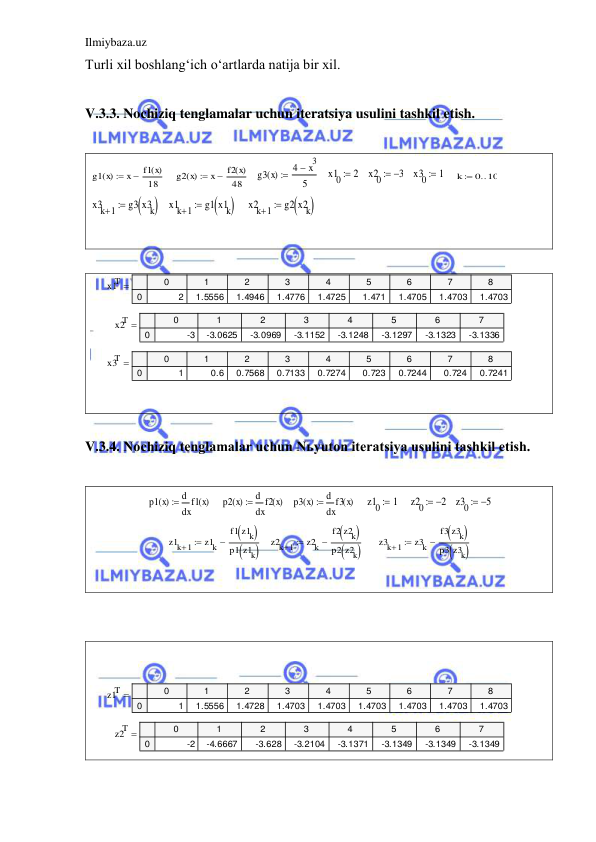 Ilmiybaza.uz 
 
Turli xil boshlang‘ich o‘artlarda natija bir xil. 
 
V.3.3. Nochiziq tenglamalar uchun iteratsiya usulini tashkil etish. 
 
    
   
   
   
   
    
 
   
    
 
 
 
 
 
 
 
 
V.3.4. Nochiziq tenglamalar uchun Nьyuton iteratsiya usulini tashkil etish. 
 
    
   
    
    
   
 
   
     
 
 
 
 
 
 
 
 
g1 x
( )
x
f1 x
( )
18


g2 x
( )
x
f2 x
( )
48


g3 x
( )
4
x3

5

x10
 2
x20
 3
x30
 1
k
0 10


x3k 1

g3 x3k



x1k 1

g1 x1k



x2k 1

g2 x2k



x1T
0
1
2
3
4
5
6
7
8
0
2
1.5556
1.4946
1.4776
1.4725
1.471
1.4705
1.4703
1.4703

x2T
0
1
2
3
4
5
6
7
0
-3
-3.0625
-3.0969
-3.1152
-3.1248
-3.1297
-3.1323
-3.1336

x3T
0
1
2
3
4
5
6
7
8
0
1
0.6
0.7568
0.7133
0.7274
0.723
0.7244
0.724
0.7241

p1 x
( )
x
f1 x
( )
d
d

p2 x
( )
x
f2 x
( )
d
d

p3 x
( )
x
f3 x
( )
d
d

z10
 1
z20
 2
z30
5

z1k 1

z1k
f1 z1k


p1 z1k




z2k 1

z2k
f2 z2k


p2 z2k




z3k 1

z3k
f3 z3k


p3 z3k




z1T
0
1
2
3
4
5
6
7
8
0
1
1.5556
1.4728
1.4703
1.4703
1.4703
1.4703
1.4703
1.4703

z2T
0
1
2
3
4
5
6
7
0
-2
-4.6667
-3.628
-3.2104
-3.1371
-3.1349
-3.1349
-3.1349


