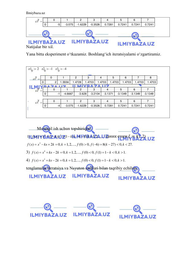 Ilmiybaza.uz 
 
 
 
 
Natijalar bir xil.  
Yana bitta eksperiment o‘tkazamiz. Boshlang‘ich iteratsiyalarni o‘zgartiramiz.  
 
   
   
 
 
 
 
 
 
Mustaqil ish uchun topshiriqlar. 
 1) 
3
2
( )
(1
)
(1
)
0,
1,2,.....
f x
x
k x
k x
k
k








  (аник ечим 𝜉 = 𝑘)  2)
3
( )
2
0,
1,2,...,
(0)
0,
( 6)
8(
27)
0,
27.
f x
x
kx
k
k
f
f
k
k











  
3) 
4
( )
2
0,
1,2,...,
(0)
0,
(1)
1
0,
1.
f x
x
kx
k
k
f
f
k
k






 


 
4) 
3
( )
2
0,
1,2,...,
(0)
0,
(1)
1
0,
1.
f x
x
kx
k
k
f
f
k
k






 


 
tenglamalar iteratsiya va Nьyuton usullari bilan taqribiy echilsin. 
z3T
0
1
2
3
4
5
6
7
0
-5
-3.075
-1.6229
-0.3526
0.7281
0.7241
0.7241
0.7241

z10
 2
z20
 1
z30
4

z1T
0
1
2
3
4
5
6
7
8
0
2
1.5556
1.4728
1.4703
1.4703
1.4703
1.4703
1.4703
1.4703

z2T
0
1
2
3
4
5
6
7
0
-1
-4.6667
-3.628
-3.2104
-3.1371
-3.1349
-3.1349
-3.1349

z3T
0
1
2
3
4
5
6
7
0
-4
-3.075
-1.6229
-0.3526
0.7281
0.7241
0.7241
0.7241

