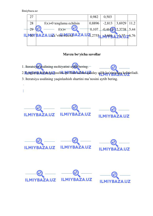 Ilmiybaza.uz 
 
27 
0,982 
0,503 
28 
29 
30 
f(x)=0 tenglama echilsin 
f(x)= 
a x3+bx2+cx+d 
0,8896 
0,107 
1,2755 
 
-2,813 
-0,4613 
-3,601 
3,6929 
2,3738 
-1,37 
 
11,2 
5,44 
6,76 
 
Mavzu bo‘yicha savollar 
 
1. Iteratsiya usulining mohiyatini aytib bering. 
2.Tenglama iteratsiya usulini qo‘llash uchun qanday qilib ko‘rinishga kelitiriladi. 
3. Iteratsiya usulining yaqinlashish shartini ma’nosini aytib bering. 
 
