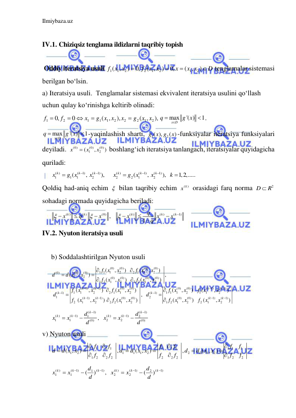 Ilmiybaza.uz 
 
 
IV.1. Chiziqsiz tenglama ildizlarni taqribiy topish  
 
 Oddiy iteratsiya usuli 
D
x x
x
x x
f
f x x




)
( ,
,0
)
( ,
,0
)
,
(
2
1
2
1
2
2
1 1
 tenglamalar sistemasi 
berilgan bo‘lsin.  
a) Iteratsiya usuli.  Tenglamalar sistemasi ekvivalent iteratsiya usulini qo‘llash  
uchun qulay ko‘rinishga keltirib olinadi: 
),
( ,
),
( ,
0
,0
2
1
2
2
2
1
1
1
2
1
x x
g
x
g x x
x
f
f





max
'( )
1
x D
q
g x
 
 . 
max
'( )
1
x D
q
g x
 
 -yaqinlashish sharti, 
1
( ), 2
g x g ( )
x -funksiyalar iteratsiya funksiyalari 
deyiladi.  
(0)
(0)
(0)
1
2
(
,
)
x
x
x

 boshlang‘ich iteratsiya tanlangach, iteratsiyalar quyidagicha 
quriladi: 
( )
(
1)
(
1)
( )
(
1)
(
1)
1
1
1
2
2
2
1
2
(
,
),
(
,
),
1,2,.....
k
k
k
k
k
k
x
g x
x
x
g x
x
k







 
Qoldiq had-aniq echim   bilan taqribiy echim 
( )
x k
 orasidagi farq norma 
2
D
 R
 
sohadagi normada quyidagicha beriladi: 
( )
( )
(0)
( )
( )
(
1)
,
1
k
k
k
k
k
q
x
q
x
x
x
x
q











 
IV.2. Nyuton iteratsiya usuli 
 
b) Soddalashtirilgan Nyuton usuli 
(0)
(0)
(0)
(0)
1 1
1
2
2
1
1
2
(0)
(0)
(0)
1
2
(0)
(0)
(0)
(0)
1
2
1
2
2
2
1
2
(
1)
(
1)
(0)
(0)
(0)
(0)
1
1
2
2
1
1
2
1 1
1
2
1
1
(
1)
(
1)
1
2
(
1)
(
1)
(0)
(0)
2
1
2
2
2
1
2
(
,
)
(
,
)
(
,
)
,
(
,
)
(
,
)
(
,
)
(
,
)
(
,
)
(
,
(
,
)
(
,
)
k
k
k
k
k
k
f x
x
f x
x
d
d x
x
f
x
x
f
x
x
f
x
x
f x
x
f x
x
f x
d
d
f
x
x
f
x
x

















(
1)
(
1)
2
(0)
(0)
(
1)
(
1)
1
2
1
2
2
1
2
,
)
(
,
)
(
,
)
k
k
k
k
x
f
x
x
f
x
x





(
1)
(
1)
( )
(
1)
( )
(
1)
1
2
1
1
2
2
(0)
(0)
,
k
k
k
k
k
k
d
d
x
x
x
x
d
d








 
v) Nyuton usuli 
1 1
2
1
1
2
1
1 1
1
1
2
1
1
1
2
2
2
1
2
1
2
2
2
2
2
2
1
2
2
( ,
)
,
( ,
)
,
( ,
)
f
f
f
f
f
f
d
d x x
d
d x x
d
d
x x
f
f
f
f
f
f














 
1)
(
2
1)
(
2
( )
2
1)
(
1
1)
(
1
( )
1
)
(
,
)
(








k
k
k
k
k
k
d
d
x
x
d
d
x
x
 
