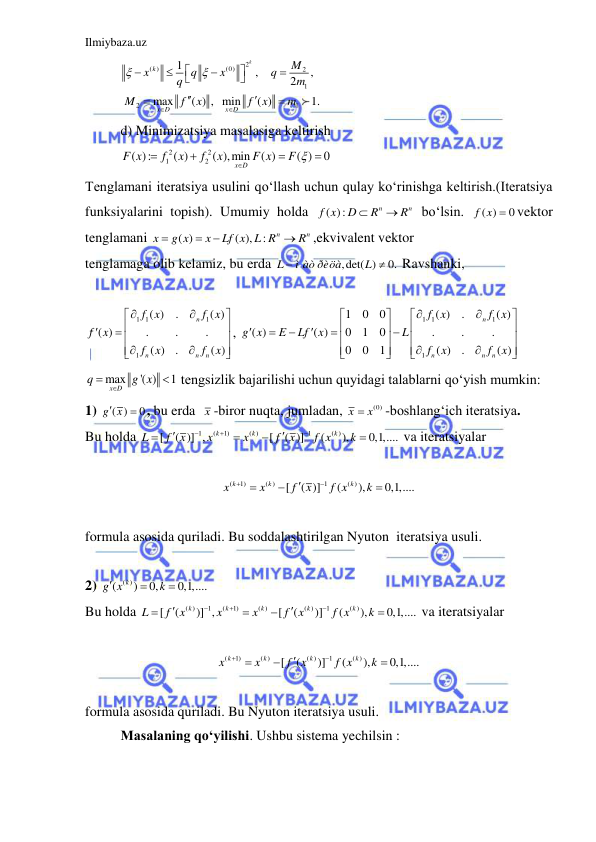 Ilmiybaza.uz 
 
2
( )
(0)
2
1
2
1
1
,
,
2
max
( ) , min
( )
1.
k
k
x D
x D
M
x
q
x
q
q
m
M
f
x
f
x
m
















 
d) Minimizatsiya masalasiga keltirish 
2
2
1
2
( ):
( )
( ),min
( )
( )
0
x D
F x
f
x
f
x
F x
F 




  
Tenglamani iteratsiya usulini qo‘llash uchun qulay ko‘rinishga keltirish.(Iteratsiya 
funksiyalarini topish). Umumiy holda 
( ):
n
n
f x
D
R
R


 bo‘lsin. 
( )
0
f x  vektor 
tenglamani 
( )
( ),
:
n
n
x
g x
x
Lf x L R
R




,ekvivalent vektor 
tenglamaga olib kelamiz, bu erda 
,det( )
0.
L
ì àò ðèöà
L


 Ravshanki,  
 
1 1
1
1
( )
.
( )
( )
.
.
.
( )
.
( )
n
n
n
n
f x
f x
f
x
f
x
f
x







 







, 
1 1
1
1
1
0
0
( )
.
( )
( )
( )
0
1
0
.
.
.
0
0
1
( )
.
( )
n
n
n
n
f x
f x
g x
E
Lf
x
L
f
x
f
x






























 
max
'( )
1
x D
q
g x
 
  tengsizlik bajarilishi uchun quyidagi talablarni qo‘yish mumkin: 
1) 
( )
0
g x

 , bu erda  x -biror nuqta, jumladan, 
(0)
x
 x
-boshlang‘ich iteratsiya. 
Bu holda 
1
(
1)
( )
1
( )
[
( )] ,
[
( )]
(
),
0,1,....
k
k
k
L
f
x
x
x
f
x
f x
k









 va iteratsiyalar 
 
(
1)
( )
1
( )
[
( )]
(
),
0,1,....
k
k
k
x
x
f
x
f x
k






 
 
formula asosida quriladi. Bu soddalashtirilgan Nyuton  iteratsiya usuli. 
 
2) 
( ( )
)
0,
0,1,....
g x k
k



 
Bu holda 
( )
1
(
1)
( )
( )
1
( )
[
(
)] ,
[
(
)]
(
),
0,1,....
k
k
k
k
k
L
f
x
x
x
f
x
f x
k









 va iteratsiyalar  
 
(
1)
( )
( )
1
( )
[
(
)]
(
),
0,1,....
k
k
k
k
x
x
f
x
f x
k






 
 
formula asosida quriladi. Bu Nyuton iteratsiya usuli. 
Masalaning qo‘yilishi. Ushbu sistema yechilsin : 
 
