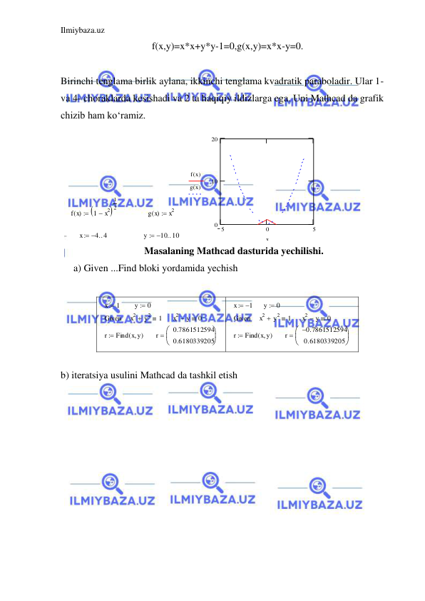 Ilmiybaza.uz 
 
f(x,y)=x*x+y*y-1=0,g(x,y)=x*x-y=0. 
 
Birinchi tenglama birlik aylana, ikkinchi tenglama kvadratik paraboladir. Ular 1- 
va 4- choraklarda kesishadi va 2 ta haqiqiy ildizlarga ega. Uni Mathcad da grafik 
chizib ham ko‘ramiz.  
f x
( )
1
  x2

1
2

g x
( )
x2

x
4
4

y
10
10

5
0
5
0
10
20
f x
( )
g x
( )
x
 
Masalaning Mathcad dasturida yechilishi. 
a) Given ...Find bloki yordamida yechish  
 
x
 1
y
0

Given
x2
 y2
1
x2
 y
0
r
Find x y
( 
)

r
0.7861512594
0.6180339205



 
x
 1
y
0

Given
x2
 y2
1
x2
 y
0
r
Find x y
( 
)

r
0.7861512594

0.6180339205



 
 
b) iteratsiya usulini Mathcad da tashkil etish 
 
