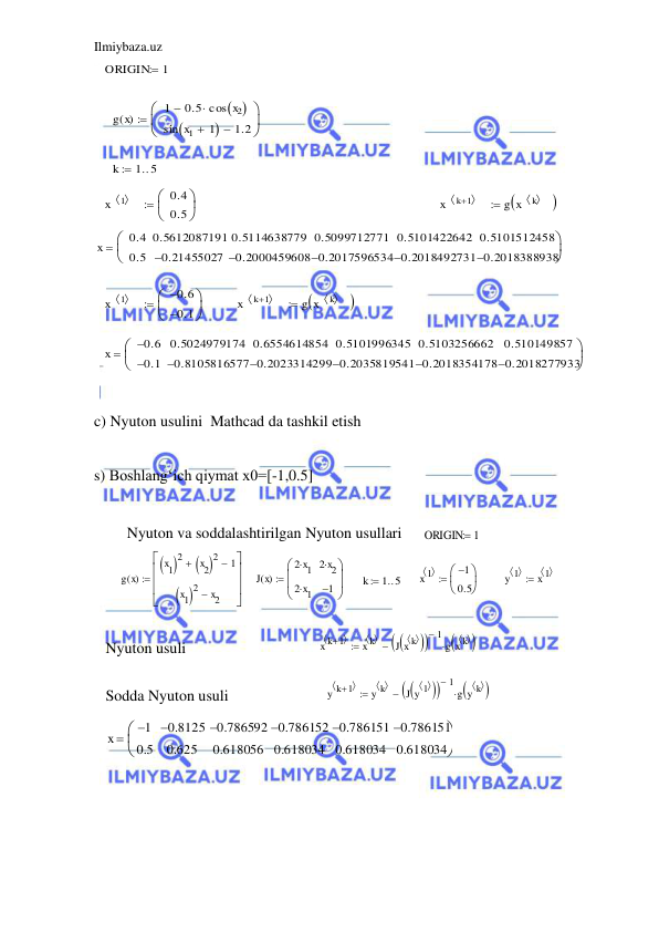 Ilmiybaza.uz 
 
ORIGIN
1

g x
( )
1
0.5 cos x2
 


sin x1
 1


1.2




k
1 5


x
1
 
0.4
0.5



x
k 1
 

g x
k
  


x
0.4
0.5
0.5612087191
0.21455027

0.5114638779
0.2000459608

0.5099712771
0.2017596534

0.5101422642
0.2018492731

0.5101512458
0.2018388938




x
1
 
0.6

0.1




x
k 1
 

g x
k
  


x
0.6

0.1

0.5024979174
0.8105816577

0.6554614854
0.2023314299

0.5101996345
0.2035819541

0.5103256662
0.2018354178

0.510149857
0.2018277933




 
 
c) Nyuton usulini  Mathcad da tashkil etish 
 
s) Boshlang‘ich qiymat x0=[-1,0.5] 
 
 
 
 
 
 
 
 
 
 
 
 
 
Nyuton va soddalashtirilgan Nyuton usullari 
 
 
 
 
 
 
Nyuton usuli 
 
Sodda Nyuton usuli 
 
 
 
g x
( )
x1
 
2
x2
 
2

1

x1
 
2
x2








J x
( )
2 x1

2 x1

2 x2

1






k
1 5
 
x 1
 
1

0.5



y 1
 
x 1
 

x k 1
 

x k
 
J x k
  



1

g x k
  




y k 1
 

y k
 
J y 1
  



1

g y k
  




x
1

0.5
0.8125

0.625
0.786592

0.618056
0.786152

0.618034
0.786151

0.618034
0.786151

0.618034



ORIGIN
 1
