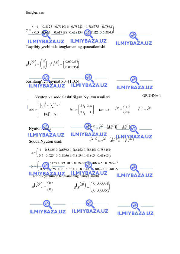 Ilmiybaza.uz 
 
 
 
 
Taqribiy yechimda tenglamaning qanoatlanishi 
 
 
 
boshlang‘ich qiymat x0=[1,0.5] 
 
 
 
 
 
 
 
 
 
 
 
 
 
 
 
 
 
 
 
 
y
1

0.5
0.8125

0.625
0.791016

0.617188
0.78723

0.618134
0.786375

0.618022
0.7862

0.618035



g x 5
  

0
0



g y 5
  

0.000338
0.000364



ORIGIN
 1
Nyuton va soddalashtirilgan Nyuton usullari 
 
 
 
 
 
 
Nyuton usuli 
 
Sodda Nyuton usuli 
 
 
 
Taqribiy yechimda tenglamaning qanoatlanishi 
 
 
g x
( )
x1
 
2
x2
 
2

1

x1
 
2
x2








J x
( )
2 x1

2 x1

2 x2

1






k
1 5
 
x 1
 
1
0.5



y 1
 
x 1
 

x k 1
 

x k
 
J x k
  



1

g x k
  




y k 1
 

y k
 
J y 1
  



1

g y k
  




x
1
0.5
0.8125
0.625
0.786592
0.618056
0.786152
0.618034
0.786151
0.618034
0.786151
0.618034



y
1
0.5
0.8125
0.625
0.791016
0.617188
0.78723
0.618134
0.786375
0.618022
0.7862
0.618035



g x 5
  

0
0



g y 5
  

0.000338
0.000364



