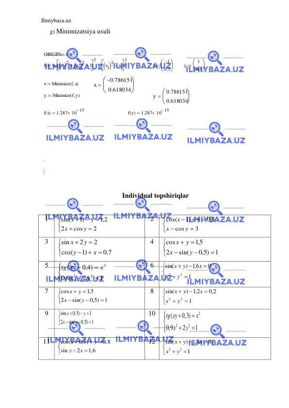 Ilmiybaza.uz 
 
g) Minimizatsiya usuli  
 
 
 
 
 
 
 
 
 
 
 
 
 
 Individual topshiriqlar 
 
1 








2
cos
2
2,1
)1
sin(
y
x
y
x
 
2 








3
cos
5,0
)1
cos(
y
x
y
x
 
3 








7,0
)1
cos(
2
2
sin
x
y
y
x
 
4 








1
5,0 )
sin(
2
5,1
cos
y
x
y
x
 
5 







1
2
6,0
4,0 )
(
2
2
2
y
x
x
xy
tg
 
6 








1
0
6,1
)
sin(
2
2
y
x
x
y
x
 
7 








1
5,0 )
sin(
2
5,1
cos
y
x
y
x
 
8 








1
2,0
2,1
)
sin(
2
2
y
x
x
y
x
 
9 
sin(
0,5)
1
2
sin(
0,5) 1
x
y
x
y









 
10 
2
2
2
(
0,3)
0,9
2
1
tg xy
x
x
y








 
11 
cos(
0,5)
0,8
sin
2
1,6
x
y
y
x








 
12 
2
2
sin(
) 1,3
0;
1
x
y
x
x
y








 
 
 
 
 
 
 
 
 
 
 
 
 
 
 
 
 
 
ORIGIN
1

f x
( )
x1
 
2
x2
 
2

 1




2
x1
 
2
 x2




2


x
1

0.5



y
1
0.5



x
Minimize f x
( 
)

x
0.786151

0.618034



y
Minimize f y
( 
)

y
0.786151
0.618034



f x
( )
1.287
10 15



f y
( )
1.287
10 15



