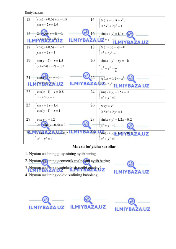 Ilmiybaza.uz 
 
13 
cos(
0,5)
0,8
sin
2
1,6
y
x
x
y








 
14 
2
2
2
(
0,1)
;
0,5
2
1
tg xy
x
x
y







 
15 
2
cos(
1)
0;
sin
0,4
x
y
y
x




 
 

 
16 
2
2
sin(
)
1,1
0,1;
1
x
y
x
x
y








 
17 
cos(
0,5)
2
sin
2
1
y
x
x
y








 
18 
2
2
(
)
0
2
1
tg x
y
xy
x
y








 
19 
sin(
2)
1,5
cos(
2)
0,5
y
x
y
x




 



 
20 
2
2
sin(
)
1;
3
4
x
y
xy
x
y


 




 
21 
sin(
1)
1
2
cos
2
x
y
x
y








 
22 
2
2
2
(
0,2)
;
2
1
tg xy
x
x
y







 
23 
cos(
1)
0,8
cos
2
x
y
x
y




 


 
24 
2
2
sin(
) 1,5
0;
1
x
y
x
x
y








 
25 
sin
2
1,6
cos(
1)
1
x
y
y
x








 
26 
2
2
2
0,5
2
1
tgxy
x
x
y






 
27 
1,2
2
sin(
0,5)
2
cox
y
x
y








 
28 
2
2
sin(
)
1,2
0,2
1
x
y
x
x
y








 
29 
2
2
sin(
)
1,2
0,2
1
x
y
x
x
y








 
30 
2
2
sin(
)
1,2
0,2
1
x
y
x
x
y








 
Mavzu bo‘yicha savollar 
1. Nyuton usulining g‘oyasining aytib bering. 
2. Nyuton usulining geometrik ma’nosini aytib bering. 
3. Nyuton usulining yaqinlashish tartibi qanday? 
4. Nyuton usulining qoldiq xadining baholang. 
 
