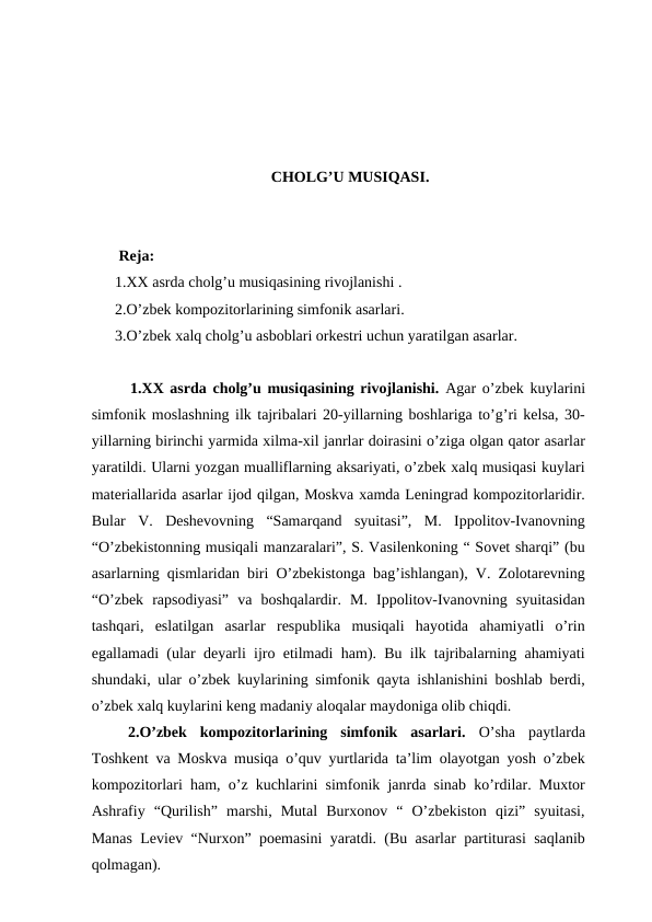 CHOLG’U MUSIQASI.
 Reja:
1.XX asrda cholg’u musiqasining rivojlanishi .
2.O’zbek kompozitorlarining simfonik asarlari. 
3.O’zbek xalq cholg’u asboblari orkestri uchun yaratilgan asarlar.
 1.XX asrda cholg’u musiqasining rivojlanishi. Agar o’zbek kuylarini
simfonik moslashning ilk tajribalari 20-yillarning boshlariga to’g’ri kelsa, 30-
yillarning birinchi yarmida xilma-xil janrlar doirasini o’ziga olgan qator asarlar
yaratildi. Ularni yozgan mualliflarning aksariyati, o’zbek xalq musiqasi kuylari
materiallarida asarlar ijod qilgan, Moskva xamda Leningrad kompozitorlaridir.
Bular  V.  Deshevovning  “Samarqand  syuitasi”,  M.  Ippolitov-Ivanovning
“O’zbekistonning musiqali manzaralari”, S. Vasilenkoning “ Sovet sharqi” (bu
asarlarning qismlaridan biri O’zbekistonga bag’ishlangan), V. Zolotarevning
“O’zbek  rapsodiyasi”  va  boshqalardir.  M.  Ippolitov-Ivanovning  syuitasidan
tashqari,  eslatilgan  asarlar  respublika  musiqali  hayotida  ahamiyatli  o’rin
egallamadi (ular deyarli ijro etilmadi ham). Bu ilk tajribalarning ahamiyati
shundaki, ular o’zbek kuylarining simfonik qayta ishlanishini boshlab berdi,
o’zbek xalq kuylarini keng madaniy aloqalar maydoniga olib chiqdi.
 2.O’zbek  kompozitorlarining  simfonik  asarlari. O’sha  paytlarda
Toshkent va Moskva musiqa o’quv yurtlarida ta’lim olayotgan yosh o’zbek
kompozitorlari ham, o’z kuchlarini simfonik janrda sinab ko’rdilar. Muxtor
Ashrafiy  “Qurilish”  marshi,  Mutal  Burxonov  “  O’zbekiston  qizi”  syuitasi,
Manas Leviev “Nurxon” poemasini yaratdi. (Bu asarlar partiturasi saqlanib
qolmagan). 
